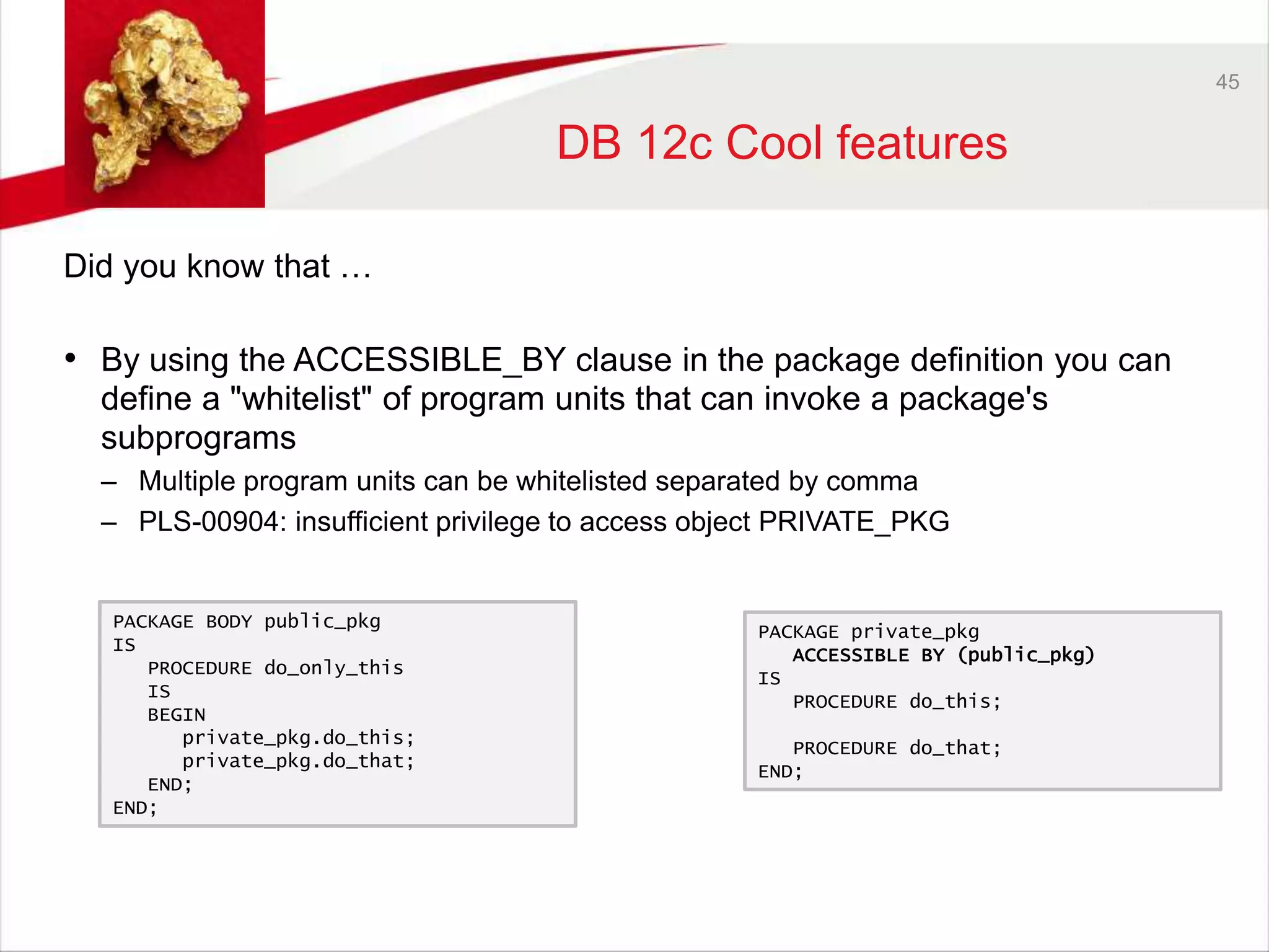 45 
DB 12c Cool features 
Did you know that … 
• By using the ACCESSIBLE_BY clause in the package definition you can 
define a "whitelist" of program units that can invoke a package's 
subprograms 
– Multiple program units can be whitelisted separated by comma 
– PLS-00904: insufficient privilege to access object PRIVATE_PKG 
PACKAGE private_pkg 
ACCESSIBLE BY (public_pkg) 
IS 
PROCEDURE do_this; 
PROCEDURE do_that; 
END; 
PACKAGE BODY public_pkg 
IS 
PROCEDURE do_only_this 
IS 
BEGIN 
private_pkg.do_this; 
private_pkg.do_that; 
END; 
END; 
 
