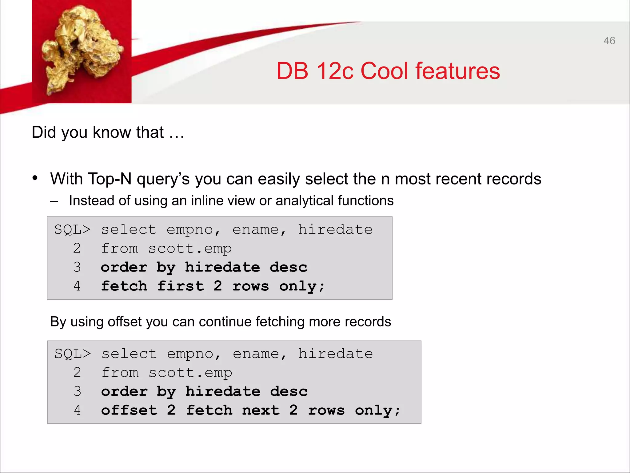 46 
DB 12c Cool features 
Did you know that … 
• With Top-N query’s you can easily select the n most recent records 
– Instead of using an inline view or analytical functions 
SQL> select empno, ename, hiredate 
2 from scott.emp 
3 order by hiredate desc 
4 fetch first 2 rows only; 
By using offset you can continue fetching more records 
SQL> select empno, ename, hiredate 
2 from scott.emp 
3 order by hiredate desc 
4 offset 2 fetch next 2 rows only; 
 