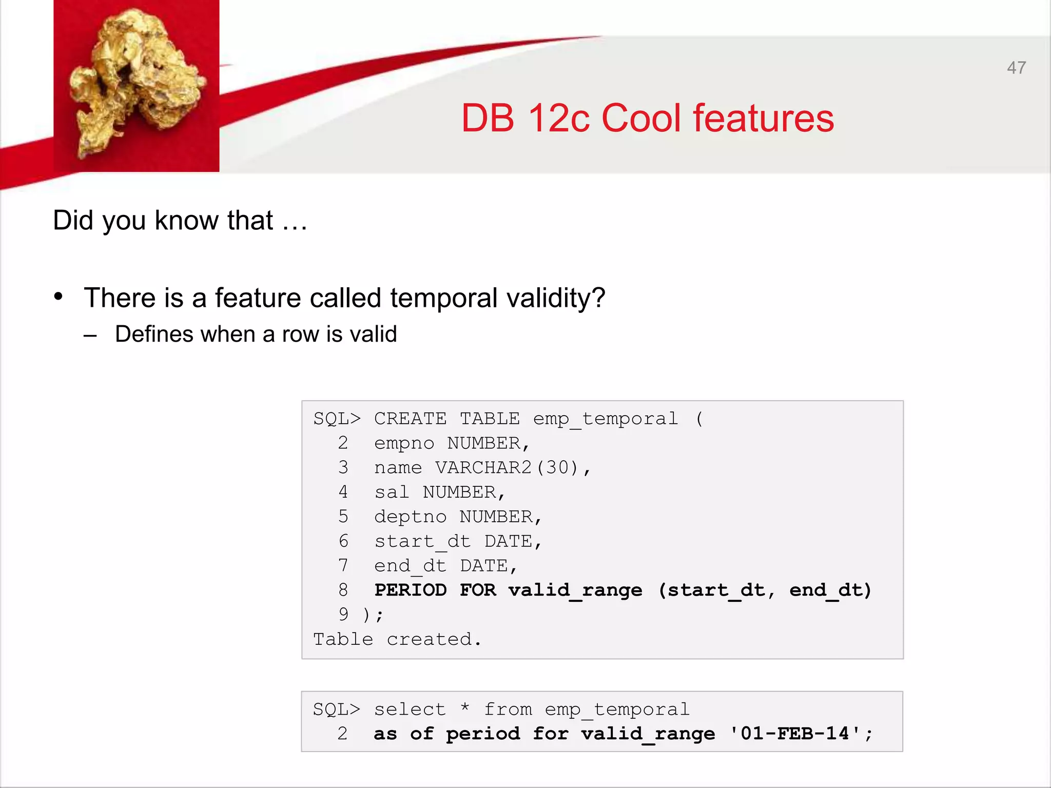 47 
DB 12c Cool features 
Did you know that … 
• There is a feature called temporal validity? 
– Defines when a row is valid 
SQL> CREATE TABLE emp_temporal ( 
2 empno NUMBER, 
3 name VARCHAR2(30), 
4 sal NUMBER, 
5 deptno NUMBER, 
6 start_dt DATE, 
7 end_dt DATE, 
8 PERIOD FOR valid_range (start_dt, end_dt) 
9 ); 
Table created. 
SQL> select * from emp_temporal 
2 as of period for valid_range '01-FEB-14'; 
 
