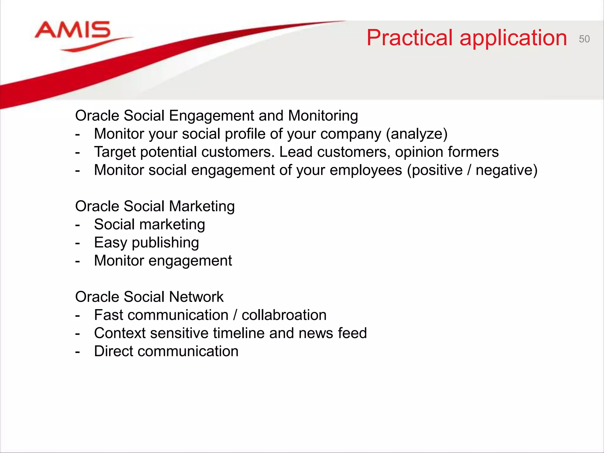 Practical application 50 
Oracle Social Engagement and Monitoring 
- Monitor your social profile of your company (analyze) 
- Target potential customers. Lead customers, opinion formers 
- Monitor social engagement of your employees (positive / negative) 
Oracle Social Marketing 
- Social marketing 
- Easy publishing 
- Monitor engagement 
Oracle Social Network 
- Fast communication / collabroation 
- Context sensitive timeline and news feed 
- Direct communication 
 