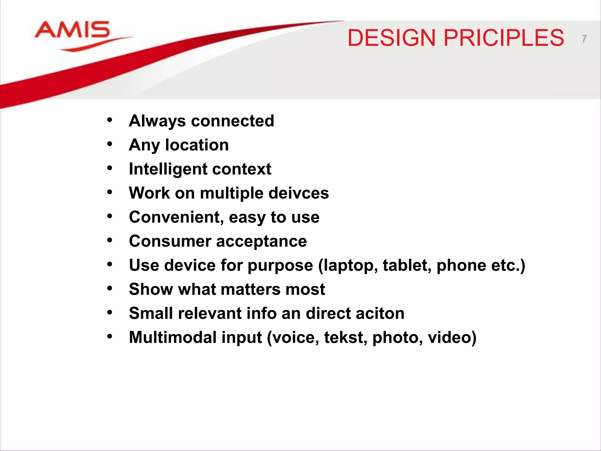 DESIGN PRICIPLES 
• Always connected 
• Any location 
• Intelligent context 
• Work on multiple deivces 
• Convenient, easy to use 
• Consumer acceptance 
• Use device for purpose (laptop, tablet, phone etc.) 
• Show what matters most 
• Small relevant info an direct aciton 
• Multimodal input (voice, tekst, photo, video) 
7 
 