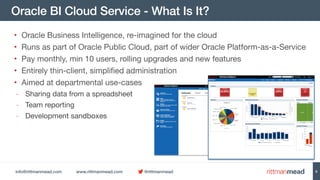 info@rittmanmead.com www.rittmanmead.com @rittmanmead
Oracle BI Cloud Service - What Is It?
• Oracle Business Intelligence, re-imagined for the cloud

• Runs as part of Oracle Public Cloud, part of wider Oracle Platform-as-a-Service

• Pay monthly, min 10 users, rolling upgrades and new features

• Entirely thin-client, simplified administration

• Aimed at departmental use-cases

- Sharing data from a spreadsheet

- Team reporting

- Development sandboxes
6
 