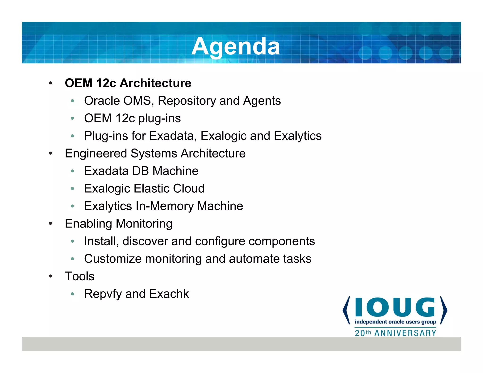 • OEM 12c Architecture
• Oracle OMS, Repository and Agents
• OEM 12c plug-ins
• Plug-ins for Exadata, Exalogic and Exalytics
• Engineered Systems Architecture
• Exadata DB Machine
• Exalogic Elastic Cloud
• Exalytics In-Memory Machine
• Enabling Monitoring
• Install, discover and configure components
• Customize monitoring and automate tasks
• Tools
• Repvfy and Exachk
Agenda
 