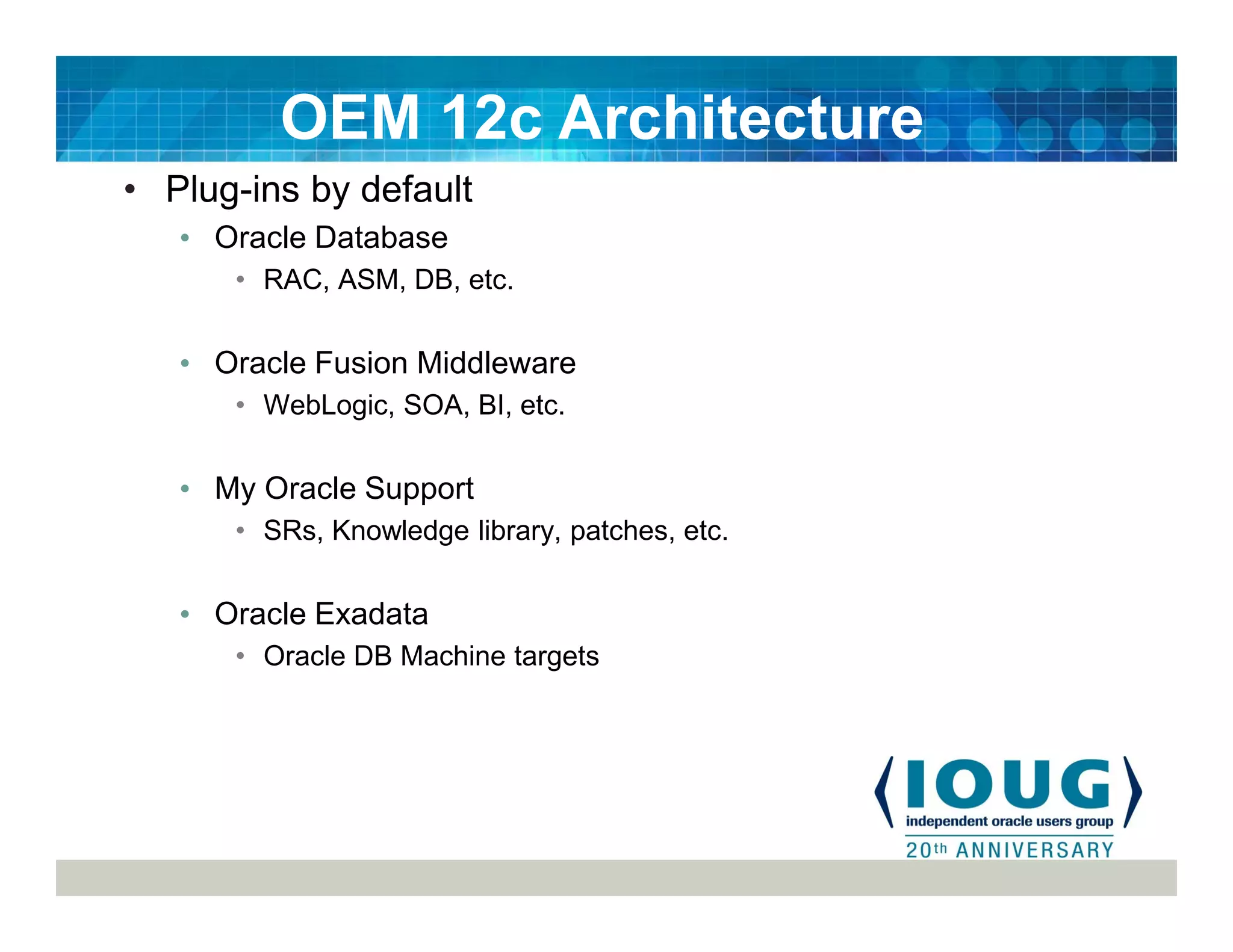 • Plug-ins by default
• Oracle Database
• RAC, ASM, DB, etc.
• Oracle Fusion Middleware
• WebLogic, SOA, BI, etc.
• My Oracle Support
• SRs, Knowledge library, patches, etc.
• Oracle Exadata
• Oracle DB Machine targets
OEM 12c Architecture
 