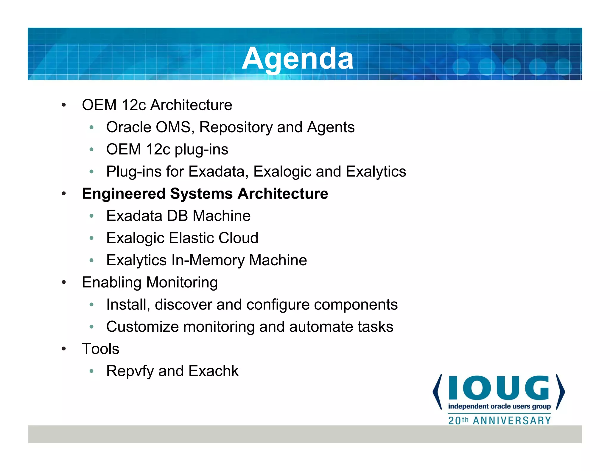 • OEM 12c Architecture
• Oracle OMS, Repository and Agents
• OEM 12c plug-ins
• Plug-ins for Exadata, Exalogic and Exalytics
• Engineered Systems Architecture
• Exadata DB Machine
• Exalogic Elastic Cloud
• Exalytics In-Memory Machine
• Enabling Monitoring
• Install, discover and configure components
• Customize monitoring and automate tasks
• Tools
• Repvfy and Exachk
Agenda
 