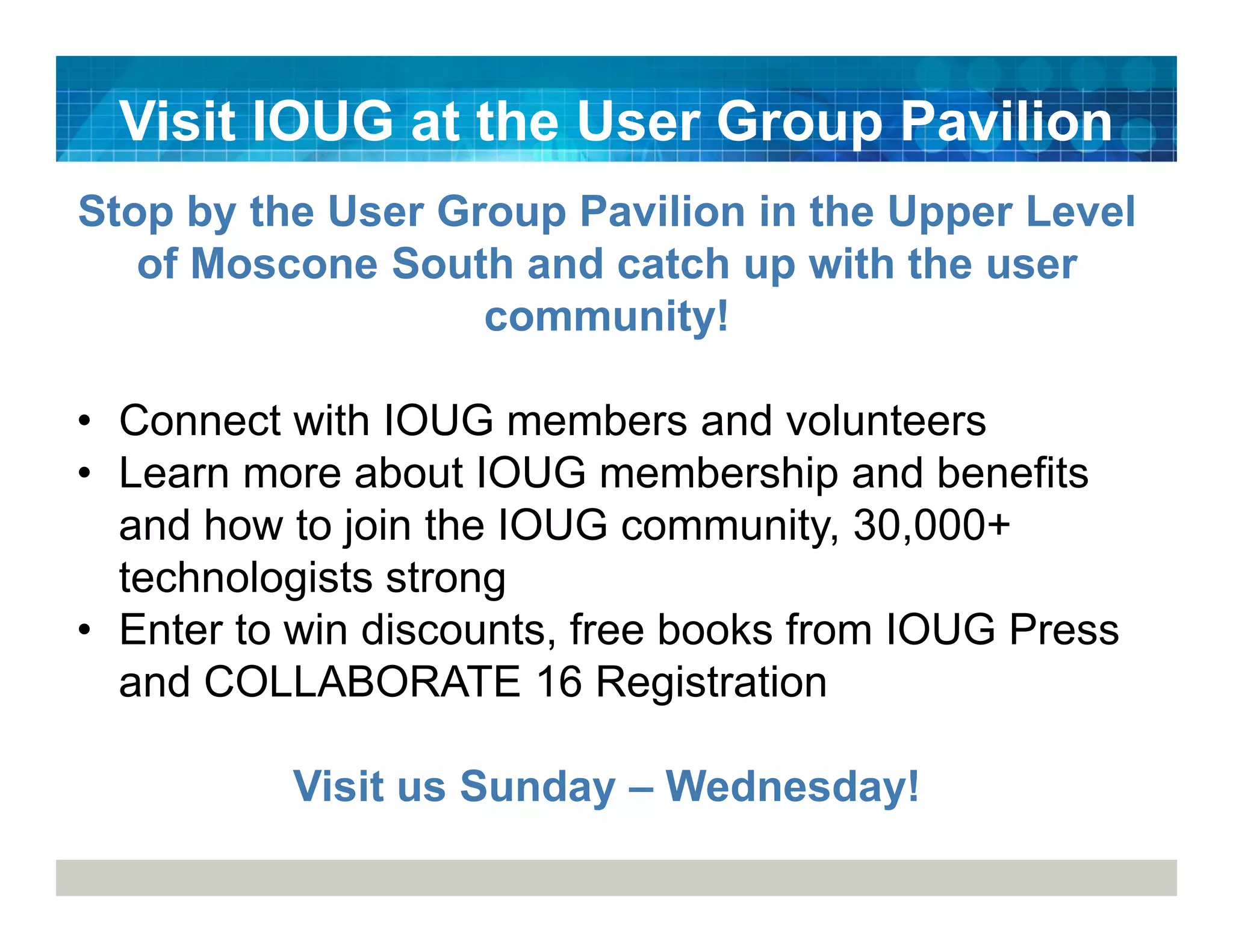 Visit IOUG at the User Group Pavilion
Stop by the User Group Pavilion in the Upper Level
of Moscone South and catch up with the user
community!
• Connect with IOUG members and volunteers
• Learn more about IOUG membership and benefits
and how to join the IOUG community, 30,000+
technologists strong
• Enter to win discounts, free books from IOUG Press
and COLLABORATE 16 Registration
Visit us Sunday – Wednesday!
 