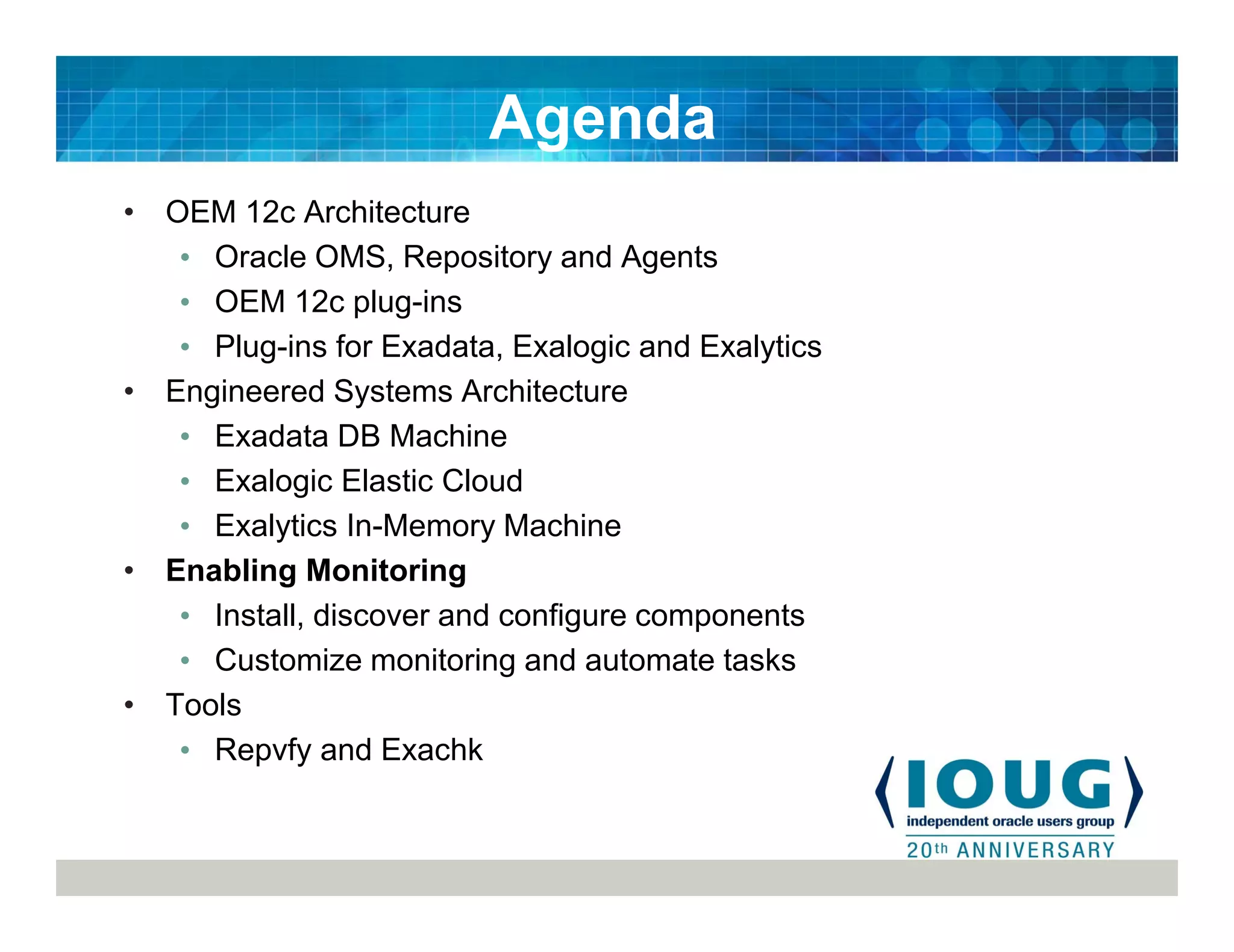 • OEM 12c Architecture
• Oracle OMS, Repository and Agents
• OEM 12c plug-ins
• Plug-ins for Exadata, Exalogic and Exalytics
• Engineered Systems Architecture
• Exadata DB Machine
• Exalogic Elastic Cloud
• Exalytics In-Memory Machine
• Enabling Monitoring
• Install, discover and configure components
• Customize monitoring and automate tasks
• Tools
• Repvfy and Exachk
Agenda
 
