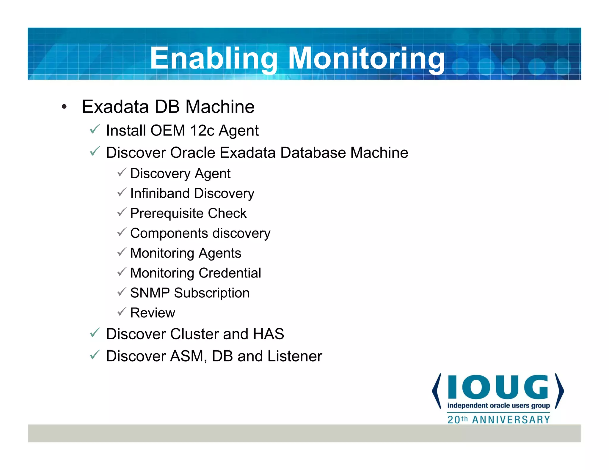 • Exadata DB Machine
Install OEM 12c Agent
Discover Oracle Exadata Database Machine
Discovery Agent
Infiniband Discovery
Prerequisite Check
Components discovery
Monitoring Agents
Monitoring Credential
SNMP Subscription
Review
Discover Cluster and HAS
Discover ASM, DB and Listener
Enabling Monitoring
 