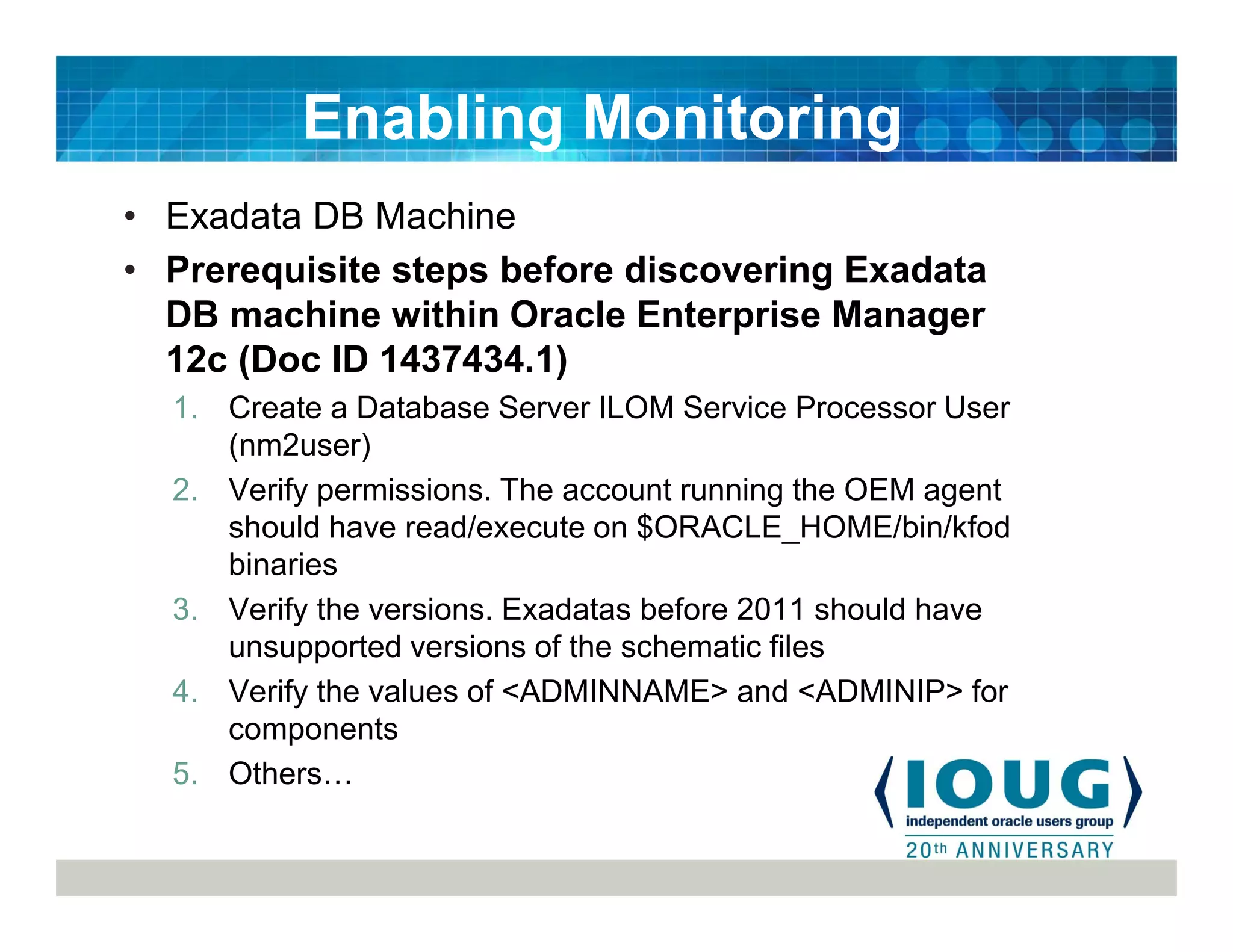 • Exadata DB Machine
• Prerequisite steps before discovering Exadata
DB machine within Oracle Enterprise Manager
12c (Doc ID 1437434.1)
1. Create a Database Server ILOM Service Processor User
(nm2user)
2. Verify permissions. The account running the OEM agent
should have read/execute on $ORACLE_HOME/bin/kfod
binaries
3. Verify the versions. Exadatas before 2011 should have
unsupported versions of the schematic files
4. Verify the values of <ADMINNAME> and <ADMINIP> for
components
5. Others
Enabling Monitoring
 