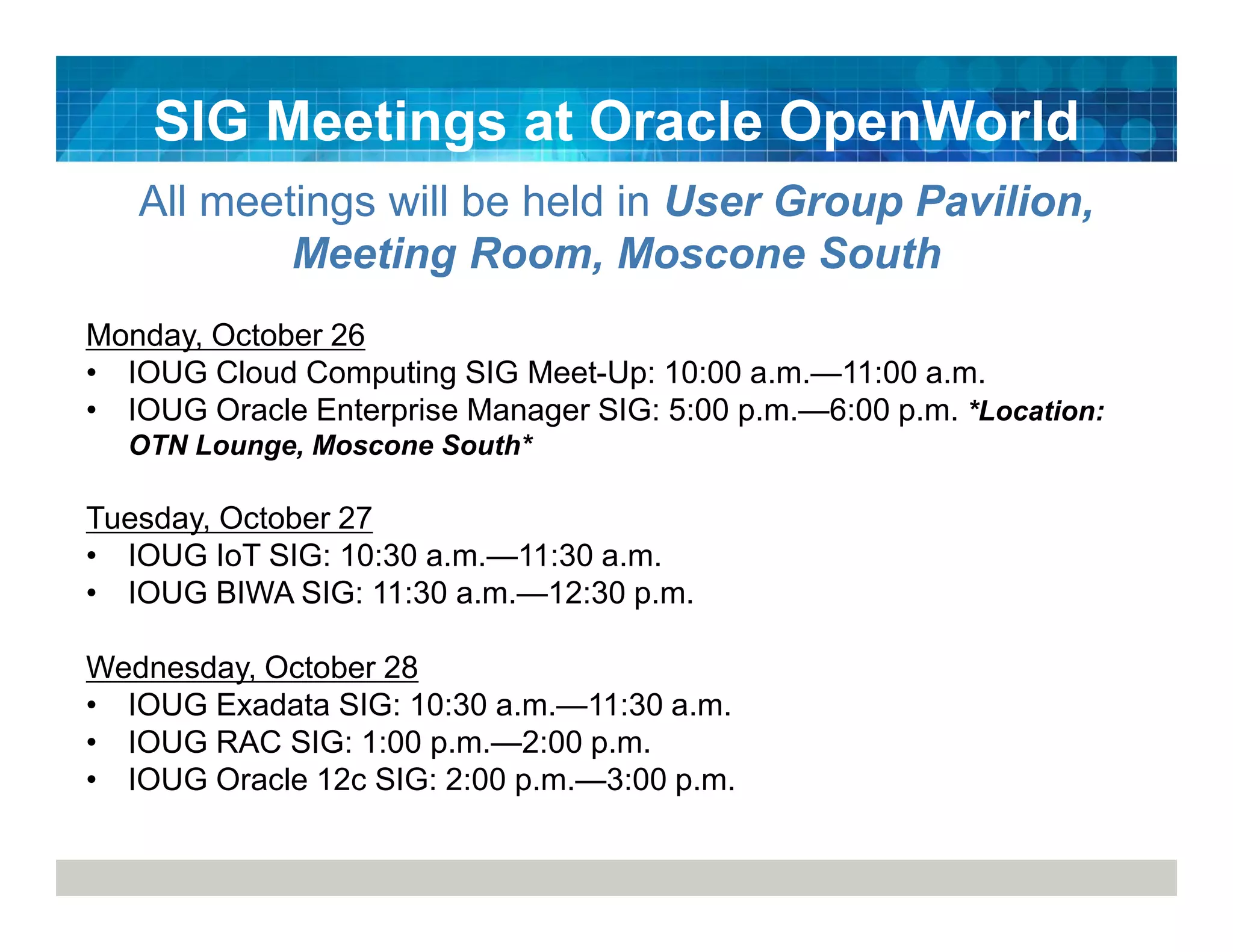 SIG Meetings at Oracle OpenWorld
All meetings will be held in User Group Pavilion,
Meeting Room, Moscone South
Monday, October 26
• IOUG Cloud Computing SIG Meet-Up: 10:00 a.m.—11:00 a.m.
• IOUG Oracle Enterprise Manager SIG: 5:00 p.m.—6:00 p.m. *Location:
OTN Lounge, Moscone South*
Tuesday, October 27
• IOUG IoT SIG: 10:30 a.m.—11:30 a.m.
• IOUG BIWA SIG: 11:30 a.m.—12:30 p.m.
Wednesday, October 28
• IOUG Exadata SIG: 10:30 a.m.—11:30 a.m.
• IOUG RAC SIG: 1:00 p.m.—2:00 p.m.
• IOUG Oracle 12c SIG: 2:00 p.m.—3:00 p.m.
 