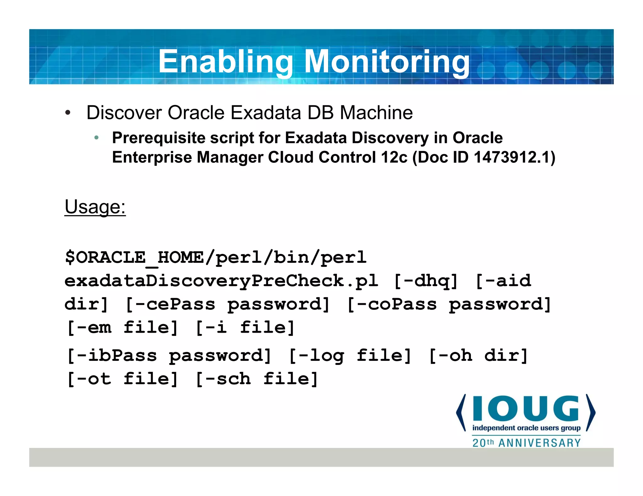 • Discover Oracle Exadata DB Machine
• Prerequisite script for Exadata Discovery in Oracle
Enterprise Manager Cloud Control 12c (Doc ID 1473912.1)
Usage:
$ORACLE_HOME/perl/bin/perl
exadataDiscoveryPreCheck.pl [-dhq] [-aid
dir] [-cePass password] [-coPass password]
[-em file] [-i file]
[-ibPass password] [-log file] [-oh dir]
[-ot file] [-sch file]
Enabling Monitoring
 