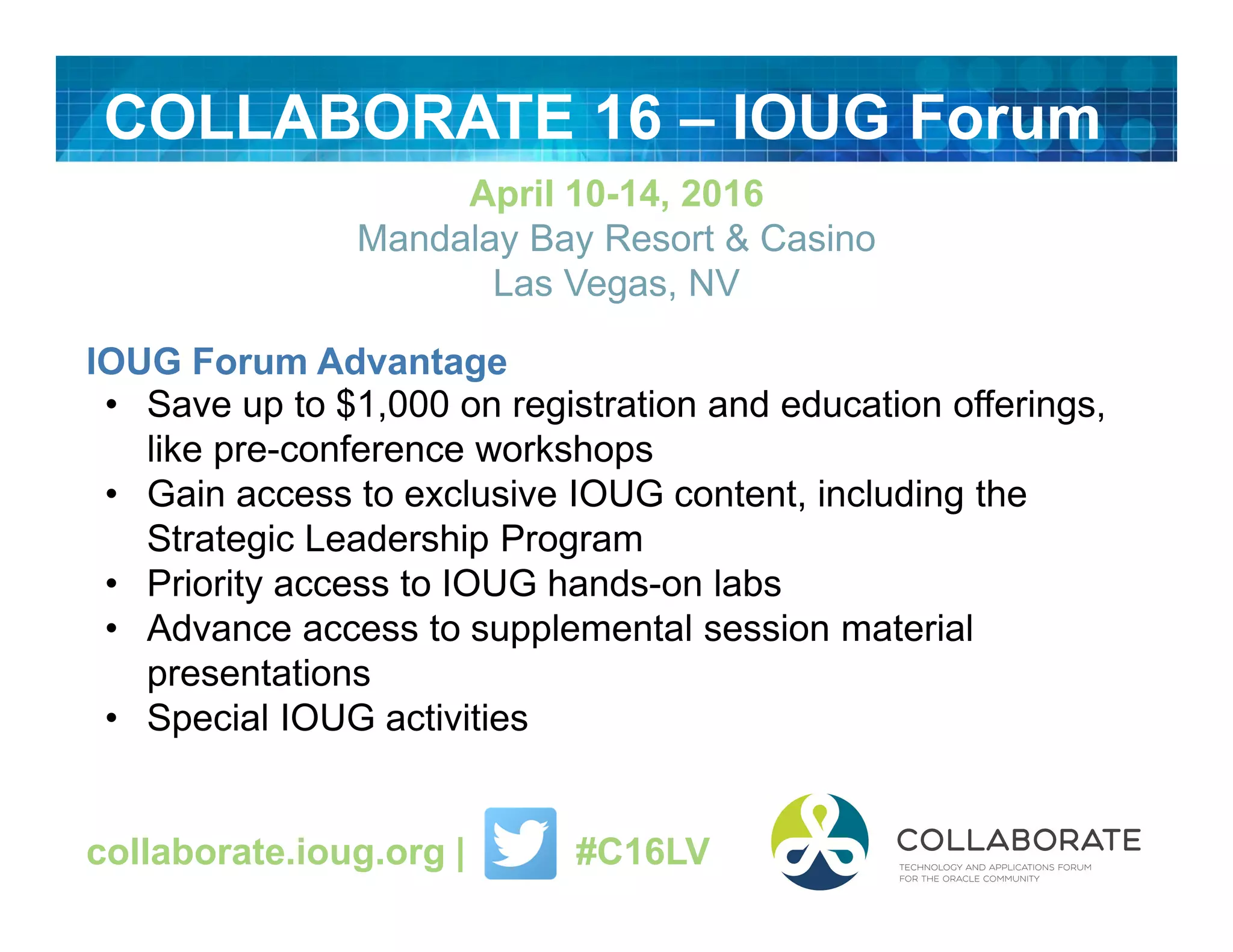 COLLABORATE 16 – IOUG Forum
April 10-14, 2016
Mandalay Bay Resort & Casino
Las Vegas, NV
IOUG Forum Advantage
• Save up to $1,000 on registration and education offerings,
like pre-conference workshops
• Gain access to exclusive IOUG content, including the
Strategic Leadership Program
• Priority access to IOUG hands-on labs
• Advance access to supplemental session material
presentations
• Special IOUG activities
collaborate.ioug.org | #C16LV
 