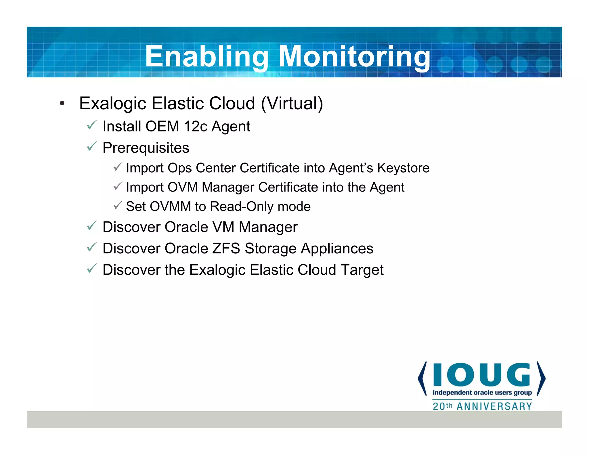 • Exalogic Elastic Cloud (Virtual)
Install OEM 12c Agent
Prerequisites
Import Ops Center Certificate into Agent’s Keystore
Import OVM Manager Certificate into the Agent
Set OVMM to Read-Only mode
Discover Oracle VM Manager
Discover Oracle ZFS Storage Appliances
Discover the Exalogic Elastic Cloud Target
Enabling Monitoring
 