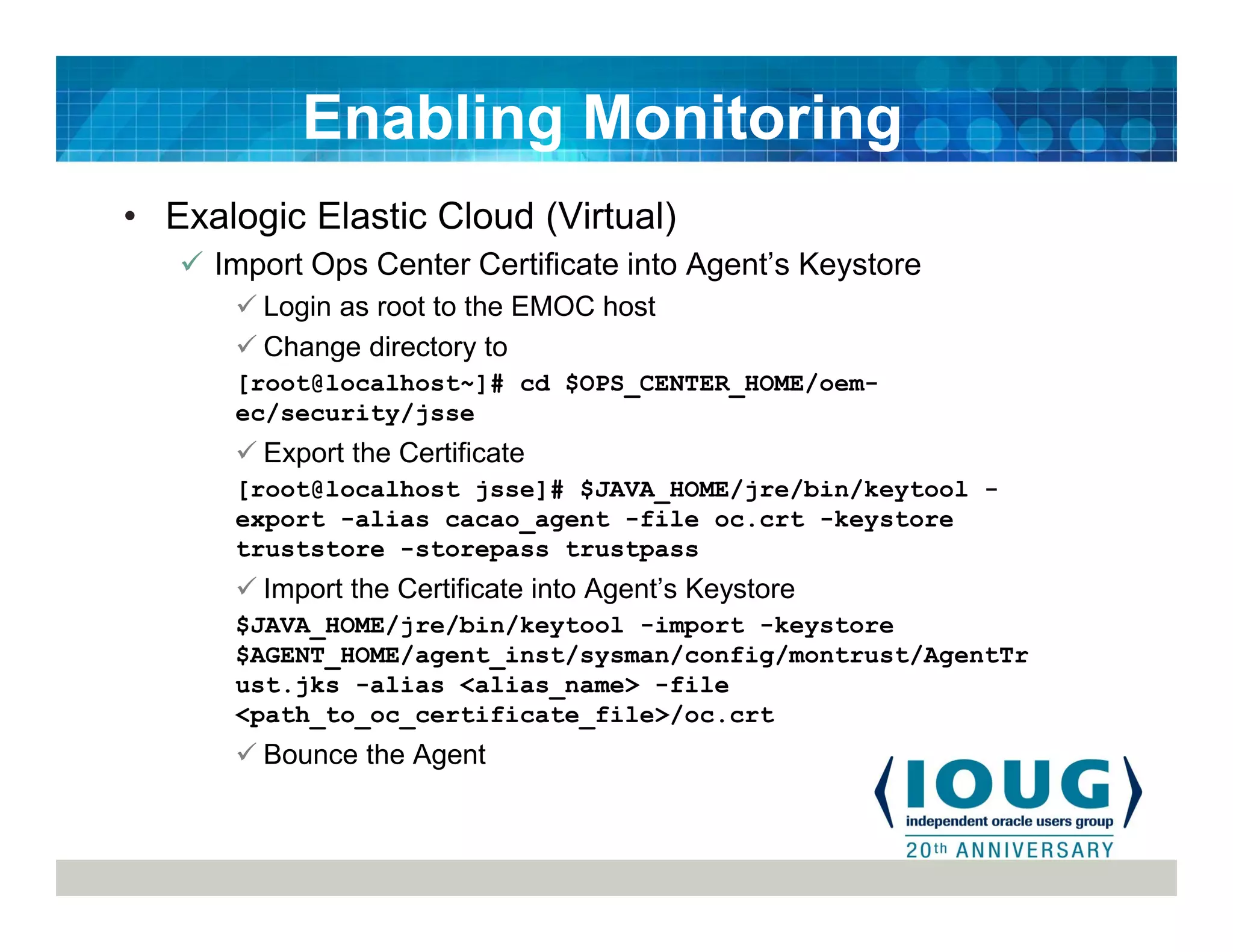 • Exalogic Elastic Cloud (Virtual)
Import Ops Center Certificate into Agent’s Keystore
Login as root to the EMOC host
Change directory to
[root@localhost~]# cd $OPS_CENTER_HOME/oem-
ec/security/jsse
Export the Certificate
[root@localhost jsse]# $JAVA_HOME/jre/bin/keytool -
export -alias cacao_agent -file oc.crt -keystore
truststore -storepass trustpass
Import the Certificate into Agent’s Keystore
$JAVA_HOME/jre/bin/keytool -import -keystore
$AGENT_HOME/agent_inst/sysman/config/montrust/AgentTr
ust.jks -alias <alias_name> -file
<path_to_oc_certificate_file>/oc.crt
Bounce the Agent
Enabling Monitoring
 