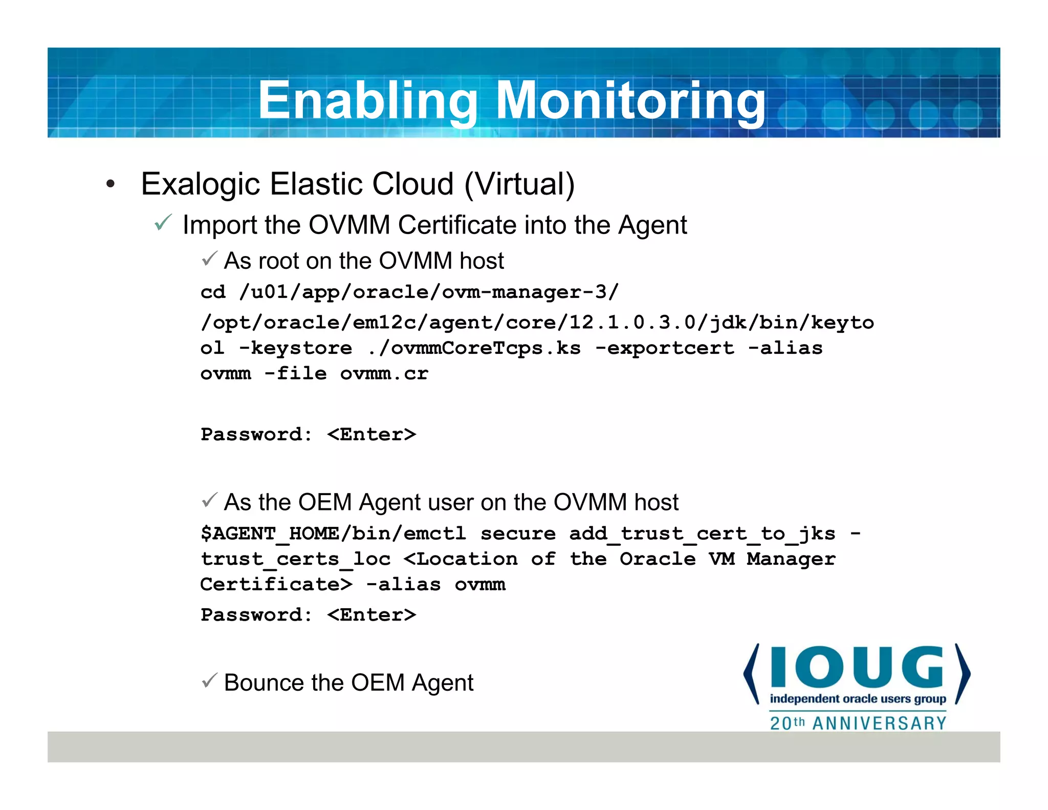 • Exalogic Elastic Cloud (Virtual)
Import the OVMM Certificate into the Agent
As root on the OVMM host
cd /u01/app/oracle/ovm-manager-3/
/opt/oracle/em12c/agent/core/12.1.0.3.0/jdk/bin/keyto
ol -keystore ./ovmmCoreTcps.ks -exportcert -alias
ovmm -file ovmm.cr
Password: <Enter>
As the OEM Agent user on the OVMM host
$AGENT_HOME/bin/emctl secure add_trust_cert_to_jks -
trust_certs_loc <Location of the Oracle VM Manager
Certificate> -alias ovmm
Password: <Enter>
Bounce the OEM Agent
Enabling Monitoring
 