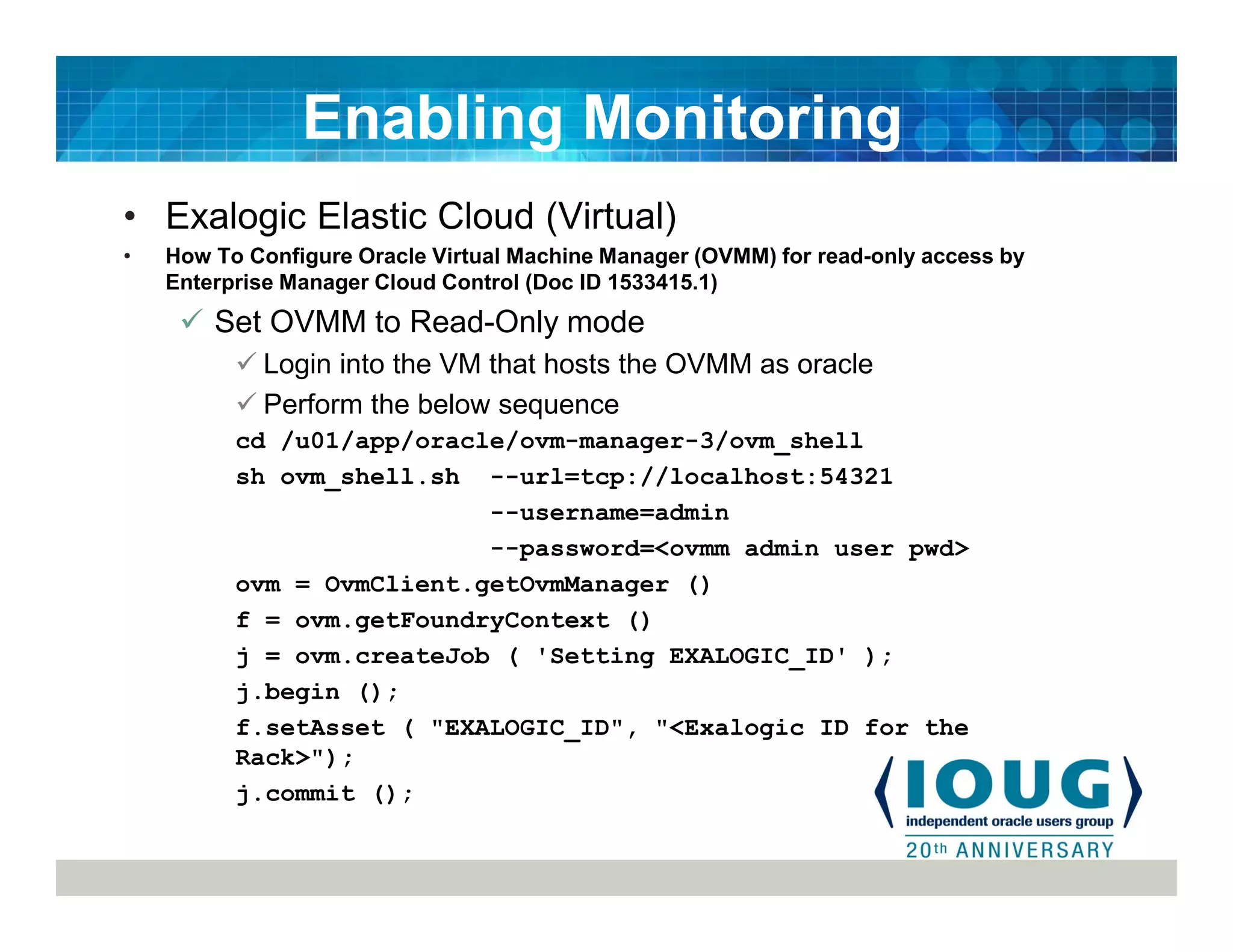 • Exalogic Elastic Cloud (Virtual)
• How To Configure Oracle Virtual Machine Manager (OVMM) for read-only access by
Enterprise Manager Cloud Control (Doc ID 1533415.1)
Set OVMM to Read-Only mode
Login into the VM that hosts the OVMM as oracle
Perform the below sequence
cd /u01/app/oracle/ovm-manager-3/ovm_shell
sh ovm_shell.sh --url=tcp://localhost:54321
--username=admin
--password=<ovmm admin user pwd>
ovm = OvmClient.getOvmManager ()
f = ovm.getFoundryContext ()
j = ovm.createJob ( 'Setting EXALOGIC_ID' );
j.begin ();
f.setAsset ( "EXALOGIC_ID", "<Exalogic ID for the
Rack>");
j.commit ();
Enabling Monitoring
 