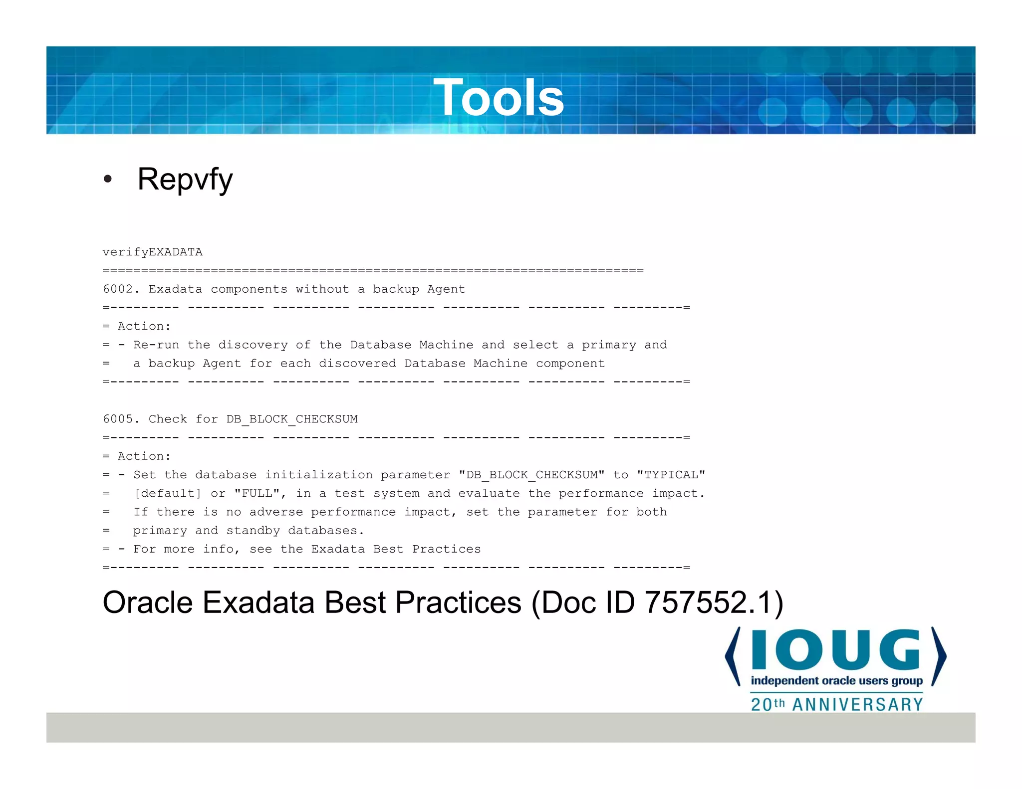 • Repvfy
verifyEXADATA
======================================================================
6002. Exadata components without a backup Agent
=--------- ---------- ---------- ---------- ---------- ---------- ---------=
= Action:
= - Re-run the discovery of the Database Machine and select a primary and
= a backup Agent for each discovered Database Machine component
=--------- ---------- ---------- ---------- ---------- ---------- ---------=
6005. Check for DB_BLOCK_CHECKSUM
=--------- ---------- ---------- ---------- ---------- ---------- ---------=
= Action:
= - Set the database initialization parameter "DB_BLOCK_CHECKSUM" to "TYPICAL"
= [default] or "FULL", in a test system and evaluate the performance impact.
= If there is no adverse performance impact, set the parameter for both
= primary and standby databases.
= - For more info, see the Exadata Best Practices
=--------- ---------- ---------- ---------- ---------- ---------- ---------=
Oracle Exadata Best Practices (Doc ID 757552.1)
Tools
 