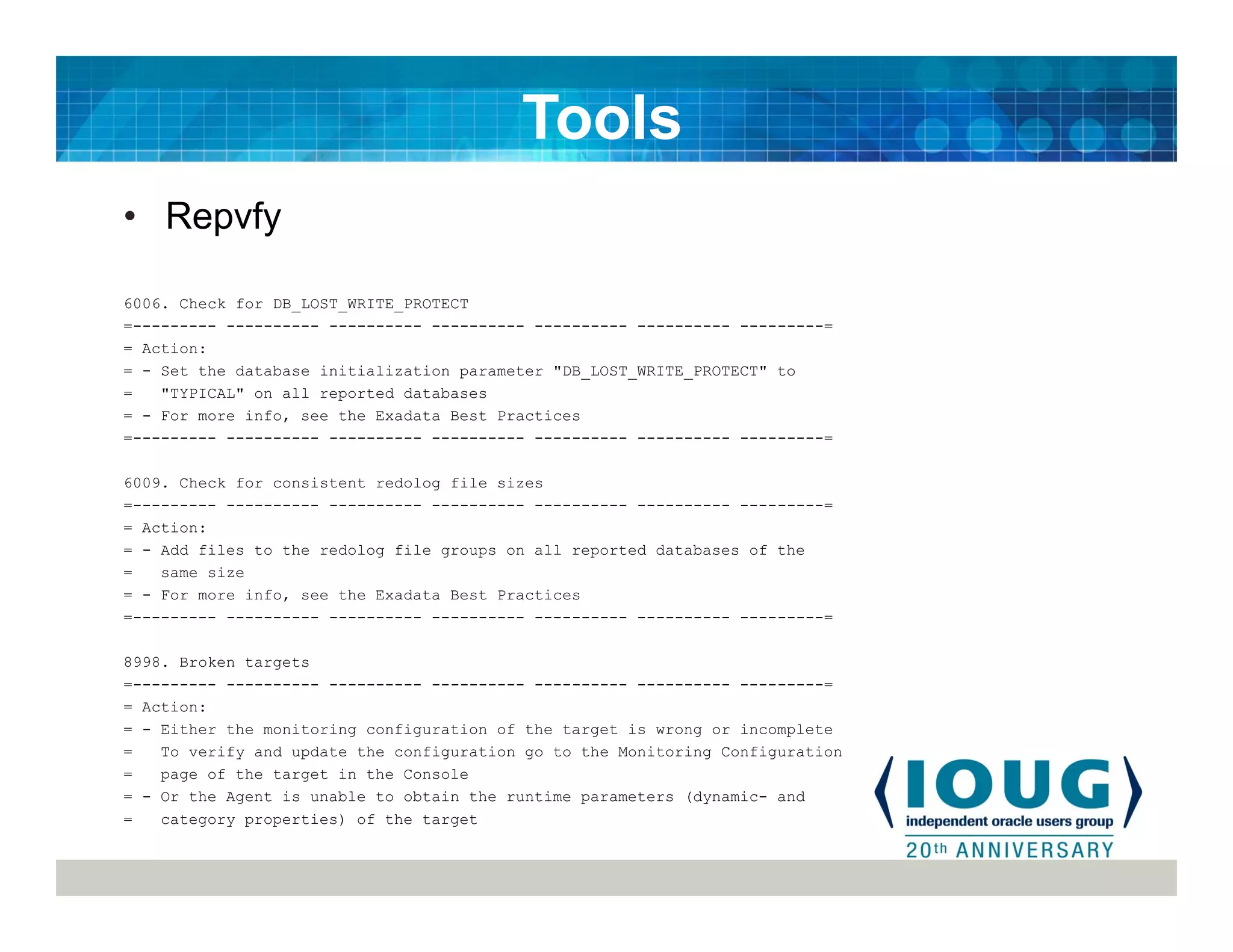 • Repvfy
6006. Check for DB_LOST_WRITE_PROTECT
=--------- ---------- ---------- ---------- ---------- ---------- ---------=
= Action:
= - Set the database initialization parameter "DB_LOST_WRITE_PROTECT" to
= "TYPICAL" on all reported databases
= - For more info, see the Exadata Best Practices
=--------- ---------- ---------- ---------- ---------- ---------- ---------=
6009. Check for consistent redolog file sizes
=--------- ---------- ---------- ---------- ---------- ---------- ---------=
= Action:
= - Add files to the redolog file groups on all reported databases of the
= same size
= - For more info, see the Exadata Best Practices
=--------- ---------- ---------- ---------- ---------- ---------- ---------=
8998. Broken targets
=--------- ---------- ---------- ---------- ---------- ---------- ---------=
= Action:
= - Either the monitoring configuration of the target is wrong or incomplete
= To verify and update the configuration go to the Monitoring Configuration
= page of the target in the Console
= - Or the Agent is unable to obtain the runtime parameters (dynamic- and
= category properties) of the target
Tools
 