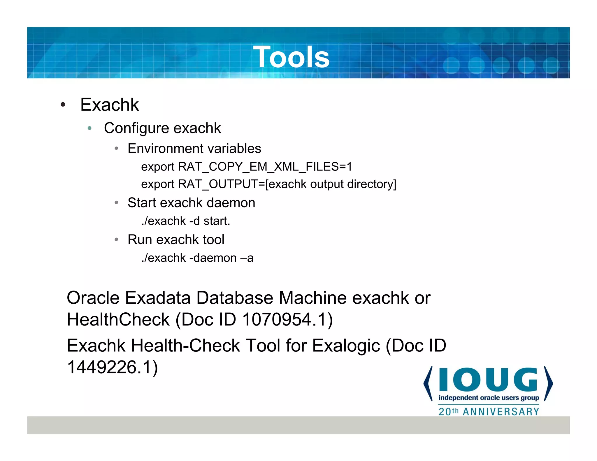 • Exachk
• Configure exachk
• Environment variables
export RAT_COPY_EM_XML_FILES=1
export RAT_OUTPUT=[exachk output directory]
• Start exachk daemon
./exachk -d start.
• Run exachk tool
./exachk -daemon –a
Oracle Exadata Database Machine exachk or
HealthCheck (Doc ID 1070954.1)
Exachk Health-Check Tool for Exalogic (Doc ID
1449226.1)
Tools
 