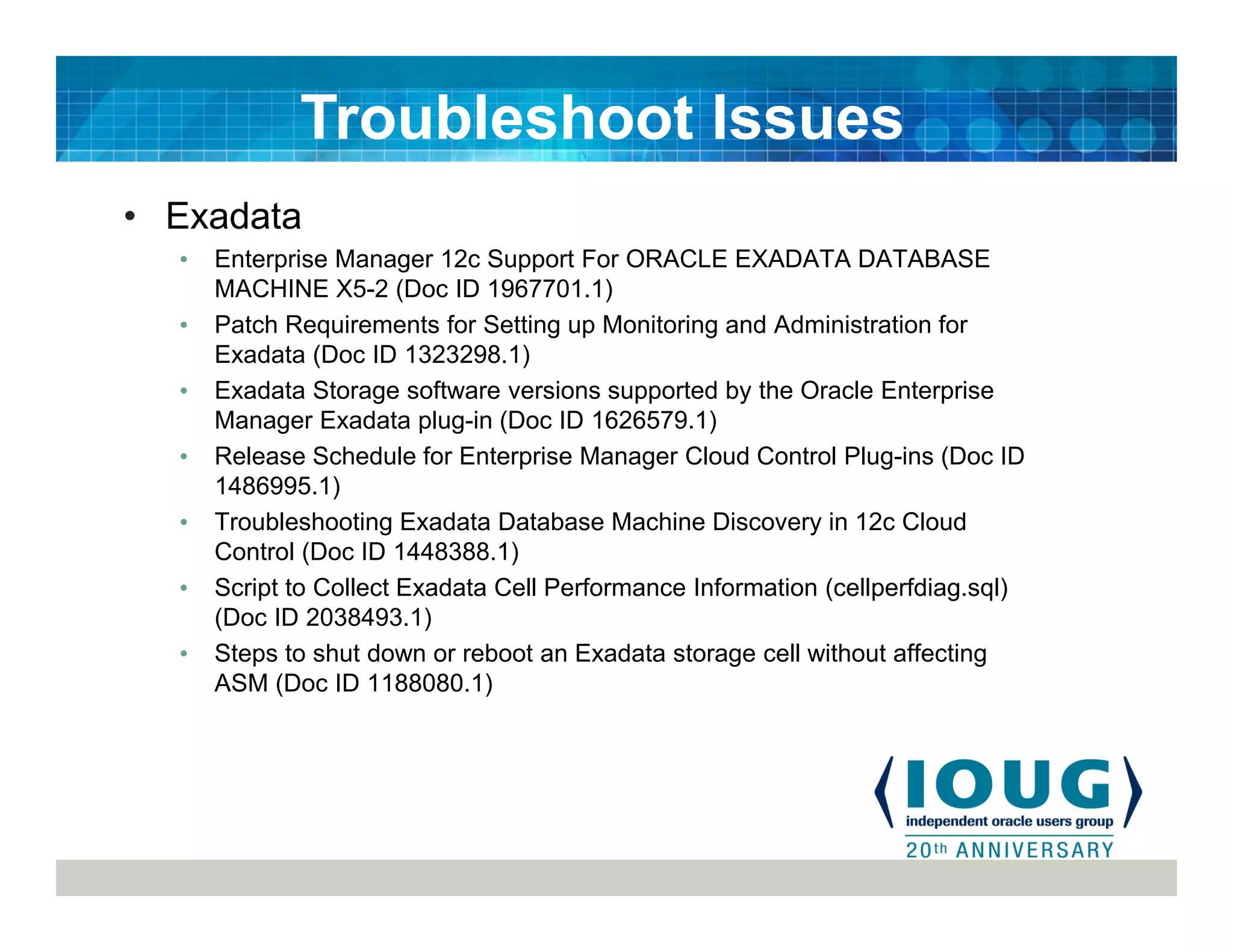 • Exadata
• Enterprise Manager 12c Support For ORACLE EXADATA DATABASE
MACHINE X5-2 (Doc ID 1967701.1)
• Patch Requirements for Setting up Monitoring and Administration for
Exadata (Doc ID 1323298.1)
• Exadata Storage software versions supported by the Oracle Enterprise
Manager Exadata plug-in (Doc ID 1626579.1)
• Release Schedule for Enterprise Manager Cloud Control Plug-ins (Doc ID
1486995.1)
• Troubleshooting Exadata Database Machine Discovery in 12c Cloud
Control (Doc ID 1448388.1)
• Script to Collect Exadata Cell Performance Information (cellperfdiag.sql)
(Doc ID 2038493.1)
• Steps to shut down or reboot an Exadata storage cell without affecting
ASM (Doc ID 1188080.1)
Troubleshoot Issues
 