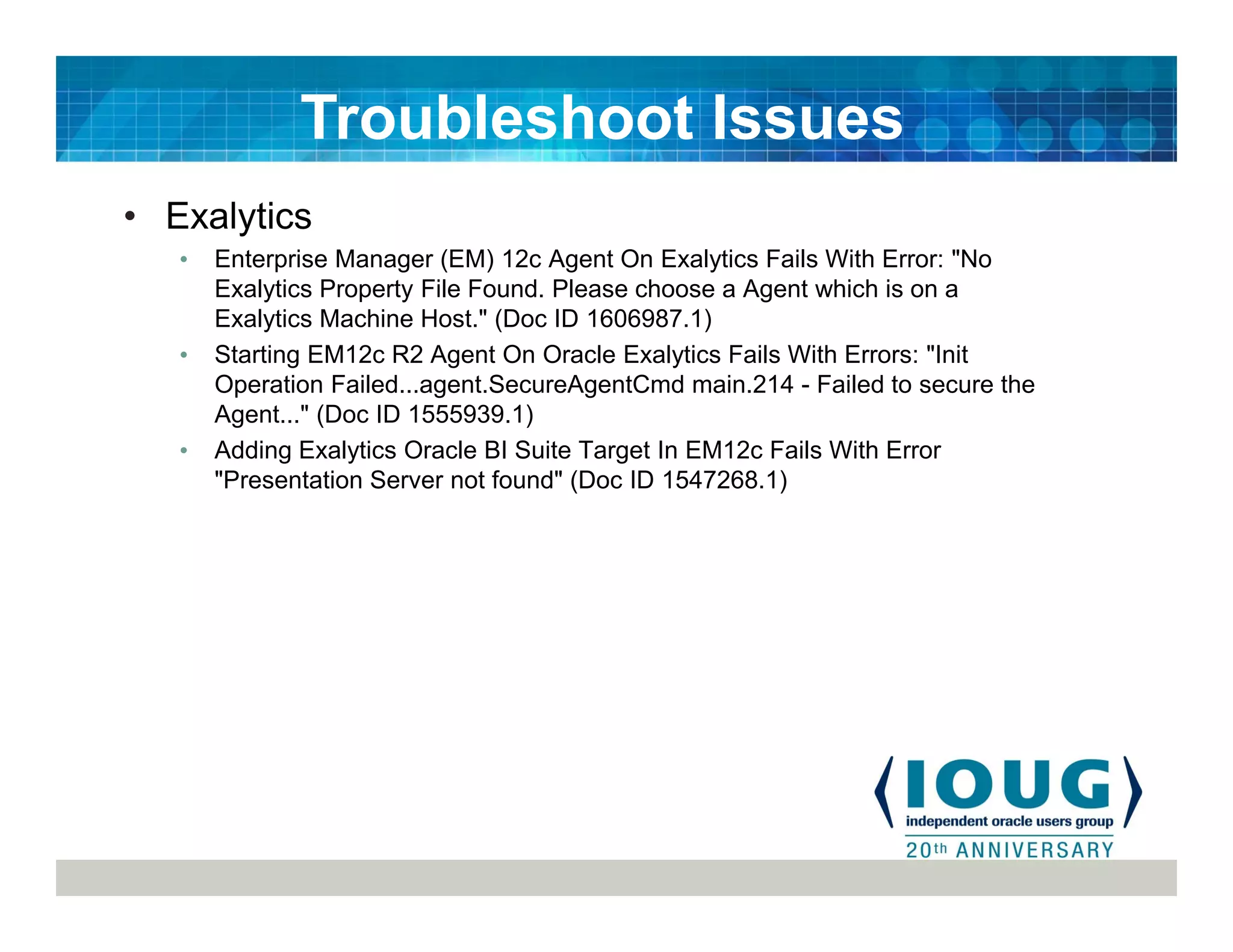 • Exalytics
• Enterprise Manager (EM) 12c Agent On Exalytics Fails With Error: "No
Exalytics Property File Found. Please choose a Agent which is on a
Exalytics Machine Host." (Doc ID 1606987.1)
• Starting EM12c R2 Agent On Oracle Exalytics Fails With Errors: "Init
Operation Failed...agent.SecureAgentCmd main.214 - Failed to secure the
Agent..." (Doc ID 1555939.1)
• Adding Exalytics Oracle BI Suite Target In EM12c Fails With Error
"Presentation Server not found" (Doc ID 1547268.1)
Troubleshoot Issues
 