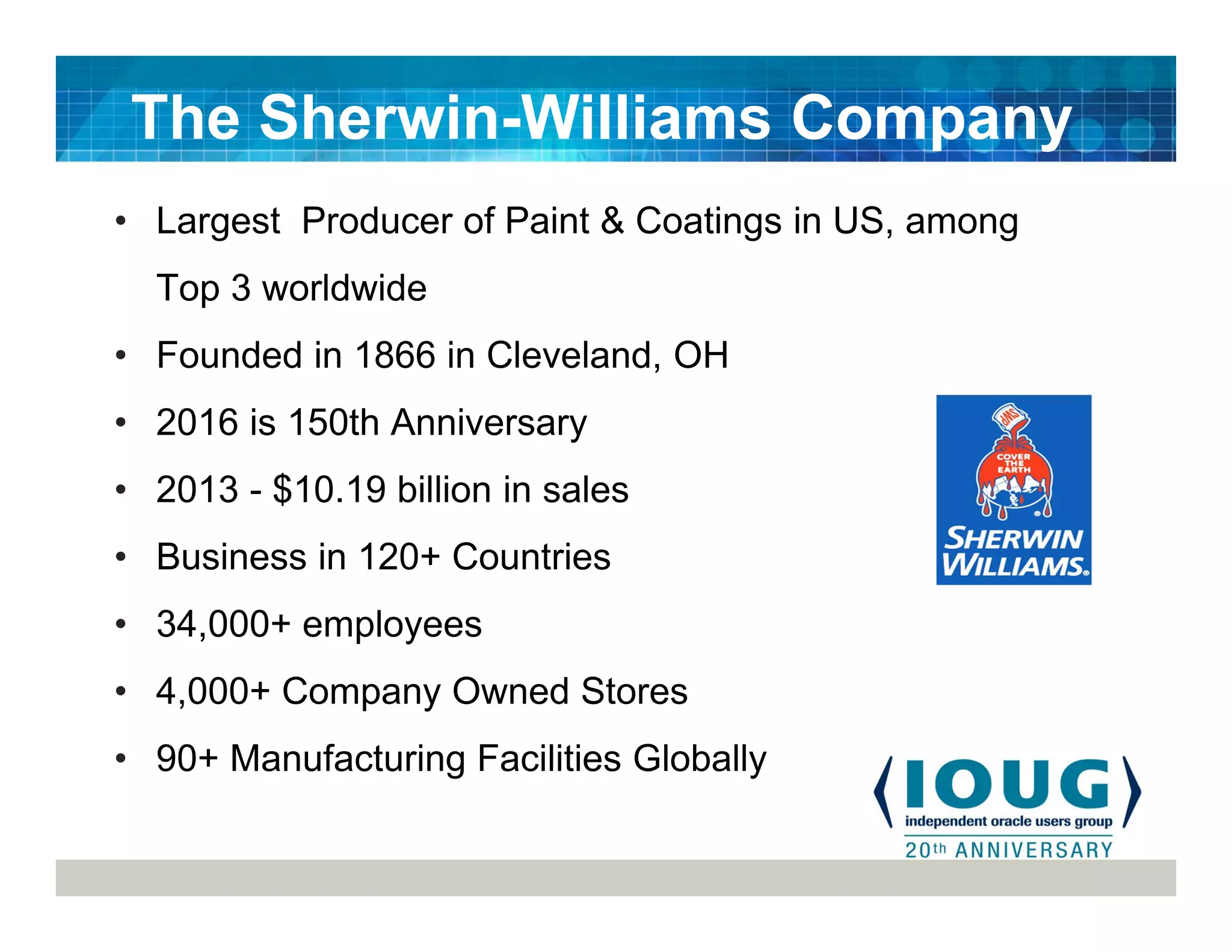 • Largest Producer of Paint & Coatings in US, among
Top 3 worldwide
• Founded in 1866 in Cleveland, OH
• 2016 is 150th Anniversary
• 2013 - $10.19 billion in sales
• Business in 120+ Countries
• 34,000+ employees
• 4,000+ Company Owned Stores
• 90+ Manufacturing Facilities Globally
The Sherwin-Williams Company
 