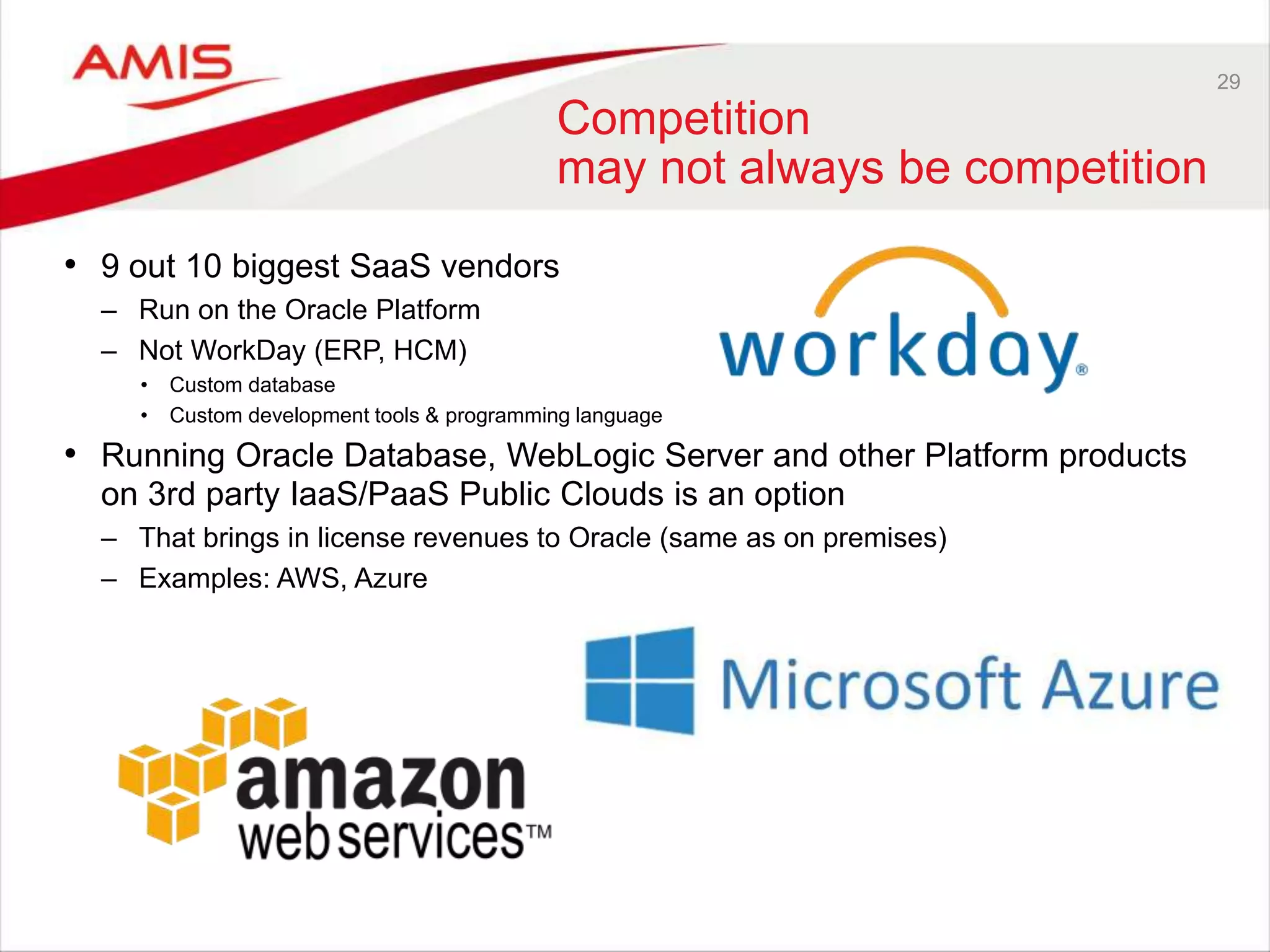 29
Competition
may not always be competition
• 9 out 10 biggest SaaS vendors
– Run on the Oracle Platform
– Not WorkDay (ERP, HCM)
• Custom database
• Custom development tools & programming language
• Running Oracle Database, WebLogic Server and other Platform products
on 3rd party IaaS/PaaS Public Clouds is an option
– That brings in license revenues to Oracle (same as on premises)
– Examples: AWS, Azure
 
