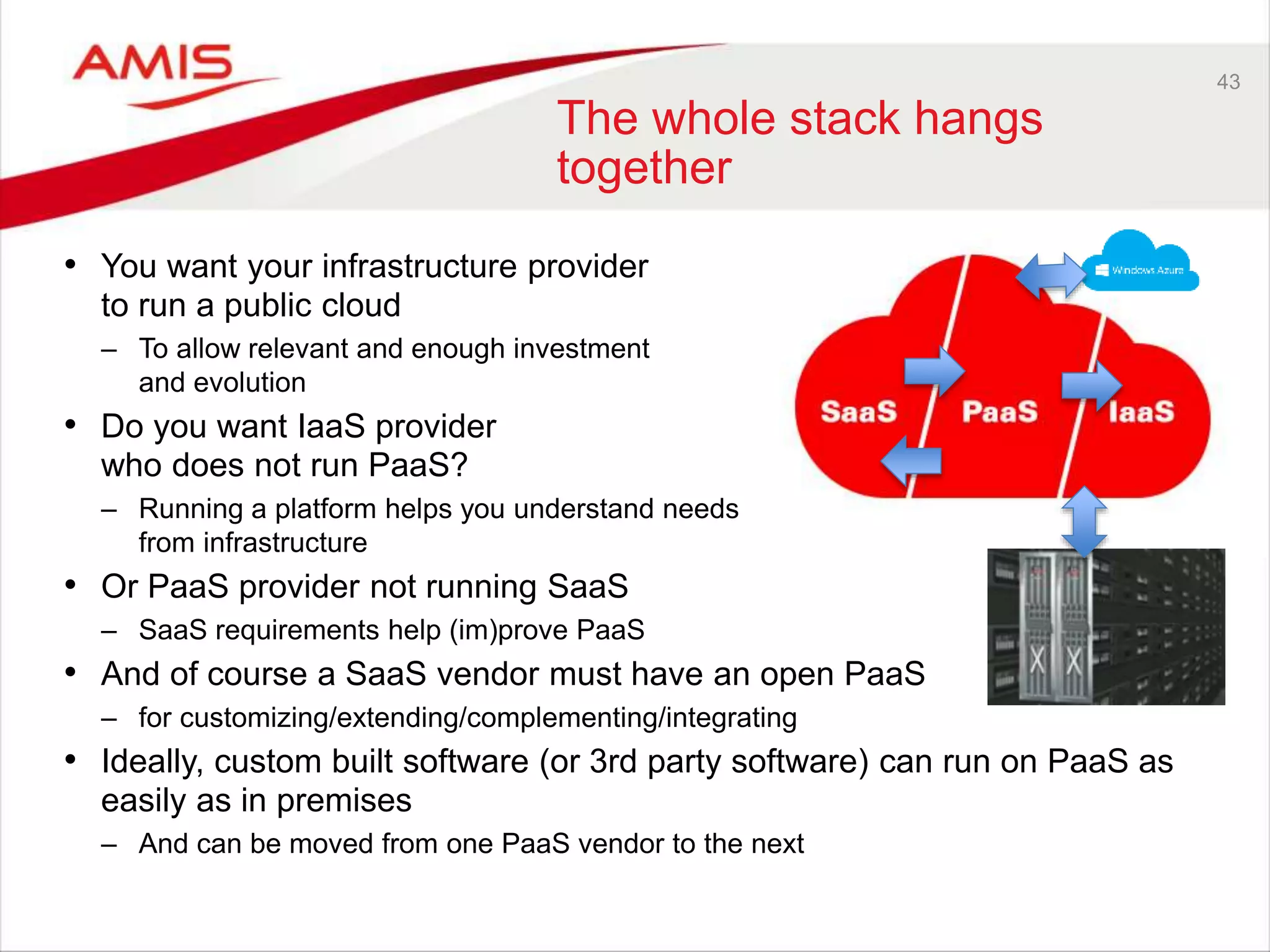 43
The whole stack hangs
together
• You want your infrastructure provider
to run a public cloud
– To allow relevant and enough investment
and evolution
• Do you want IaaS provider
who does not run PaaS?
– Running a platform helps you understand needs
from infrastructure
• Or PaaS provider not running SaaS
– SaaS requirements help (im)prove PaaS
• And of course a SaaS vendor must have an open PaaS
– for customizing/extending/complementing/integrating
• Ideally, custom built software (or 3rd party software) can run on PaaS as
easily as in premises
– And can be moved from one PaaS vendor to the next
 