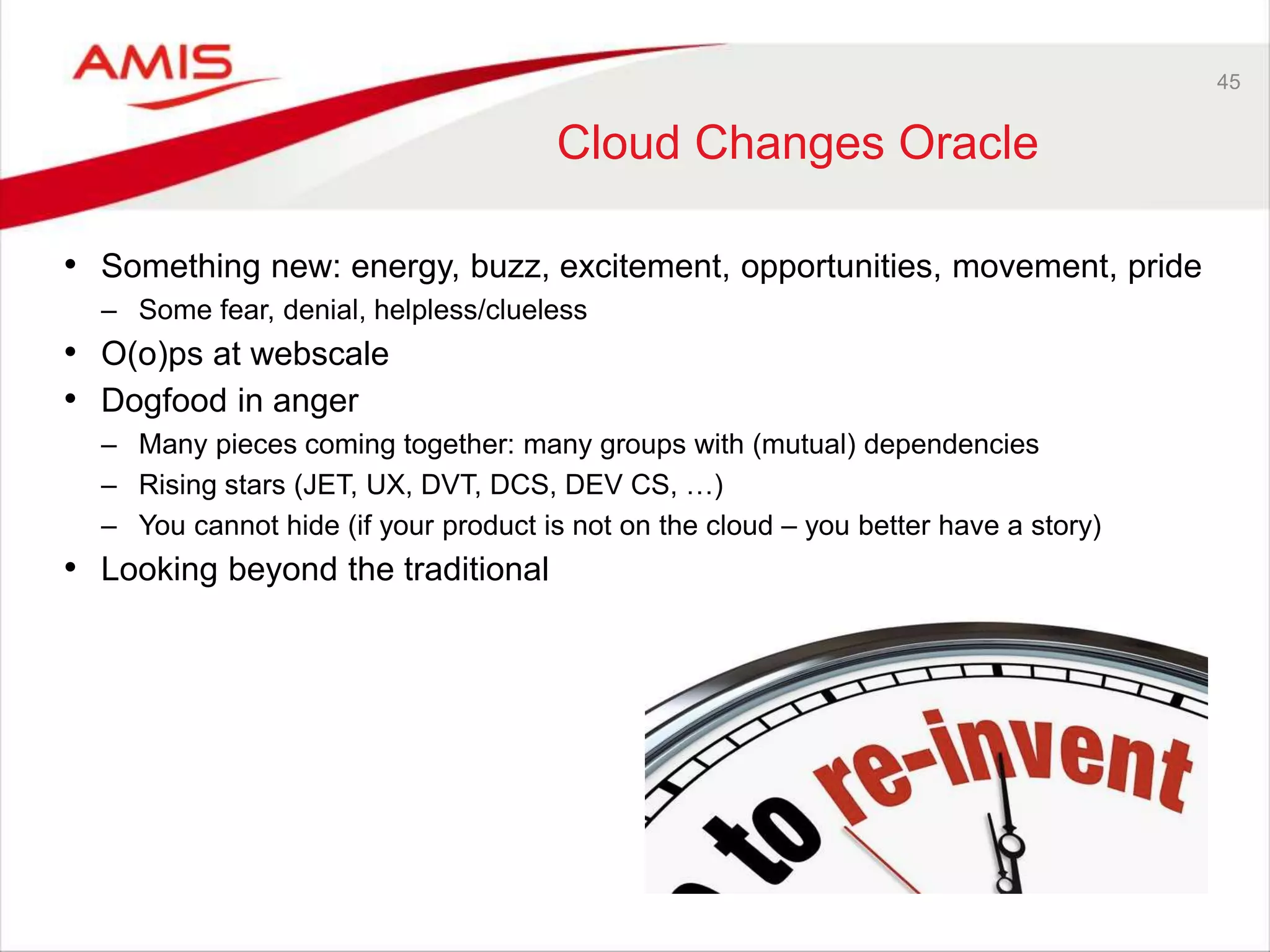 45
Cloud Changes Oracle
• Something new: energy, buzz, excitement, opportunities, movement, pride
– Some fear, denial, helpless/clueless
• O(o)ps at webscale
• Dogfood in anger
– Many pieces coming together: many groups with (mutual) dependencies
– Rising stars (JET, UX, DVT, DCS, DEV CS, …)
– You cannot hide (if your product is not on the cloud – you better have a story)
• Looking beyond the traditional
 