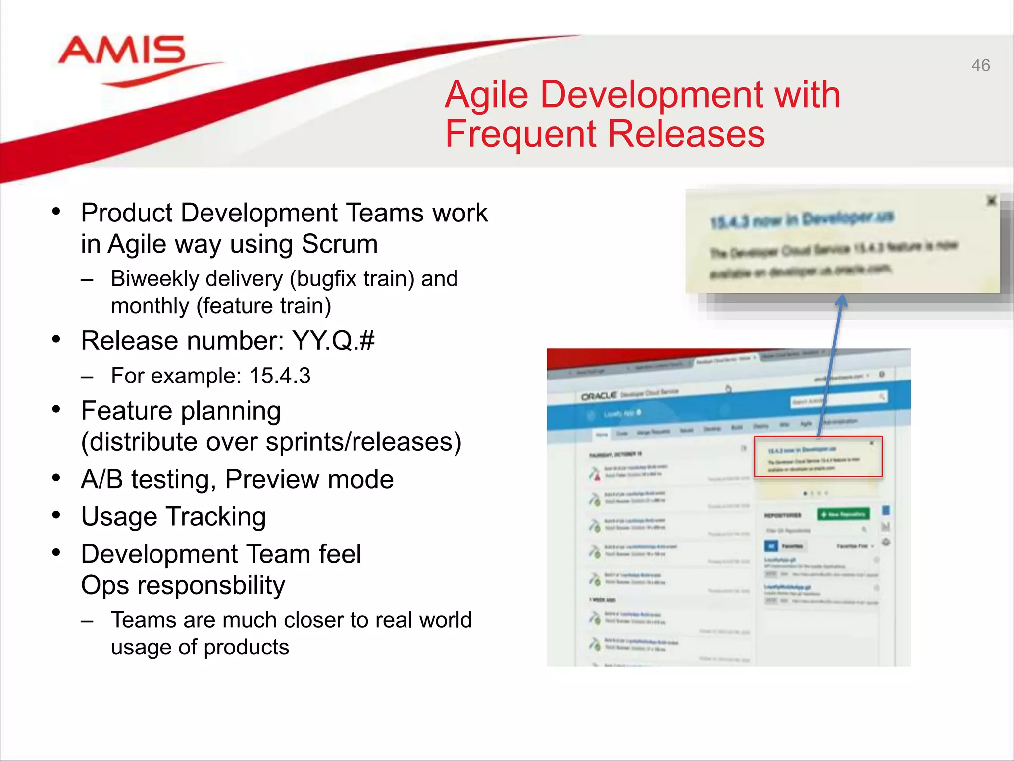 46
Agile Development with
Frequent Releases
• Product Development Teams work
in Agile way using Scrum
– Biweekly delivery (bugfix train) and
monthly (feature train)
• Release number: YY.Q.#
– For example: 15.4.3
• Feature planning
(distribute over sprints/releases)
• A/B testing, Preview mode
• Usage Tracking
• Development Team feel
Ops responsbility
– Teams are much closer to real world
usage of products
 
