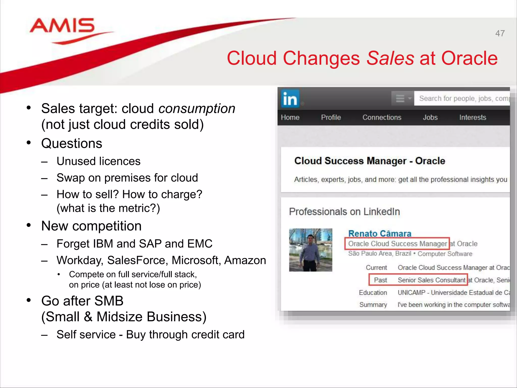 47
Cloud Changes Sales at Oracle
• Sales target: cloud consumption
(not just cloud credits sold)
• Questions
– Unused licences
– Swap on premises for cloud
– How to sell? How to charge?
(what is the metric?)
• New competition
– Forget IBM and SAP and EMC
– Workday, SalesForce, Microsoft, Amazon
• Compete on full service/full stack,
on price (at least not lose on price)
• Go after SMB
(Small & Midsize Business)
– Self service - Buy through credit card
 