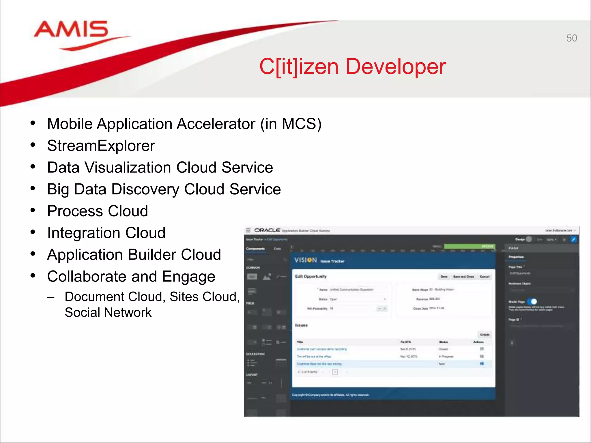 50
C[it]izen Developer
• Mobile Application Accelerator (in MCS)
• StreamExplorer
• Data Visualization Cloud Service
• Big Data Discovery Cloud Service
• Process Cloud
• Integration Cloud
• Application Builder Cloud
• Collaborate and Engage
– Document Cloud, Sites Cloud,
Social Network
 