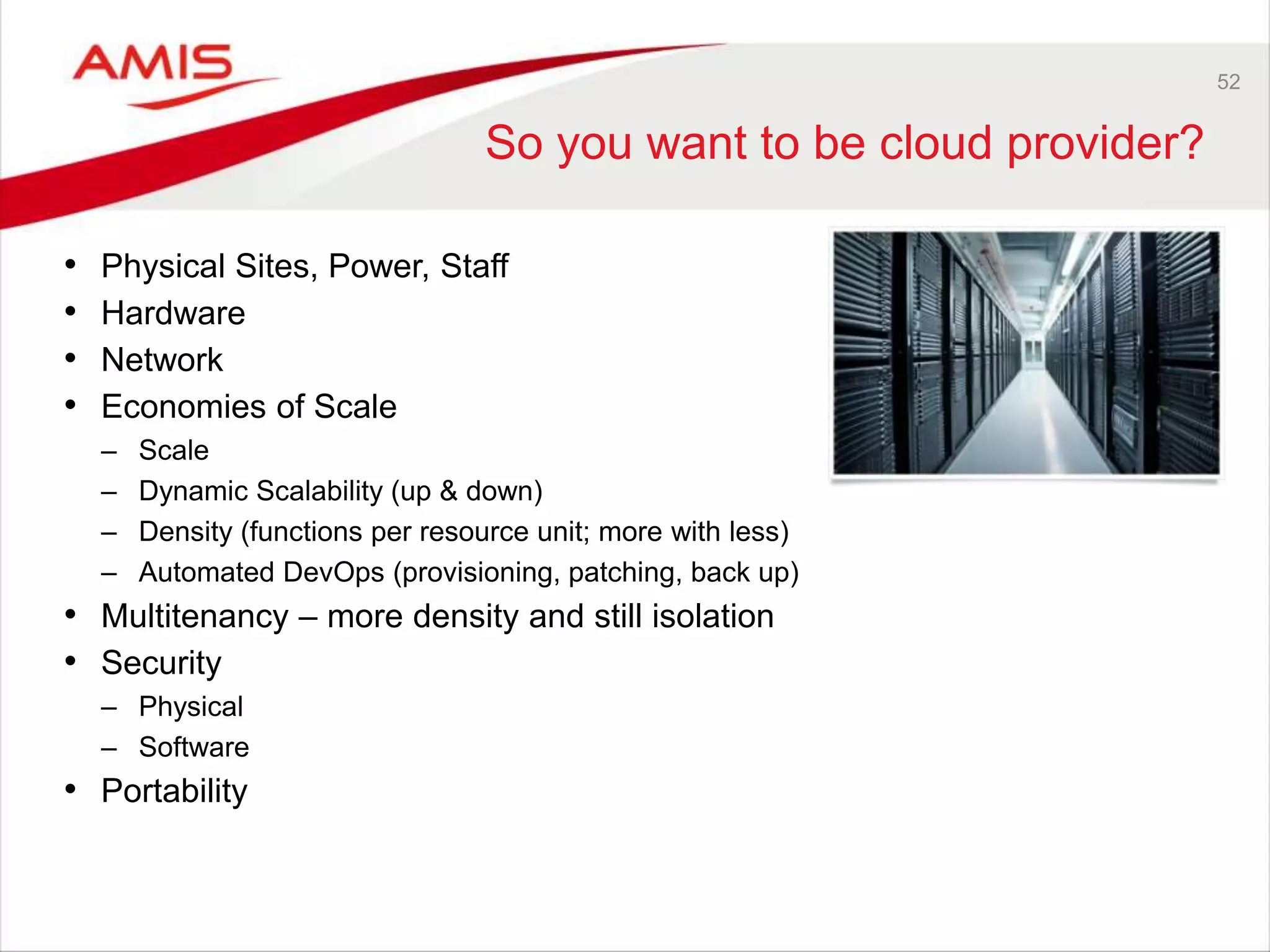 52
So you want to be cloud provider?
• Physical Sites, Power, Staff
• Hardware
• Network
• Economies of Scale
– Scale
– Dynamic Scalability (up & down)
– Density (functions per resource unit; more with less)
– Automated DevOps (provisioning, patching, back up)
• Multitenancy – more density and still isolation
• Security
– Physical
– Software
• Portability
 