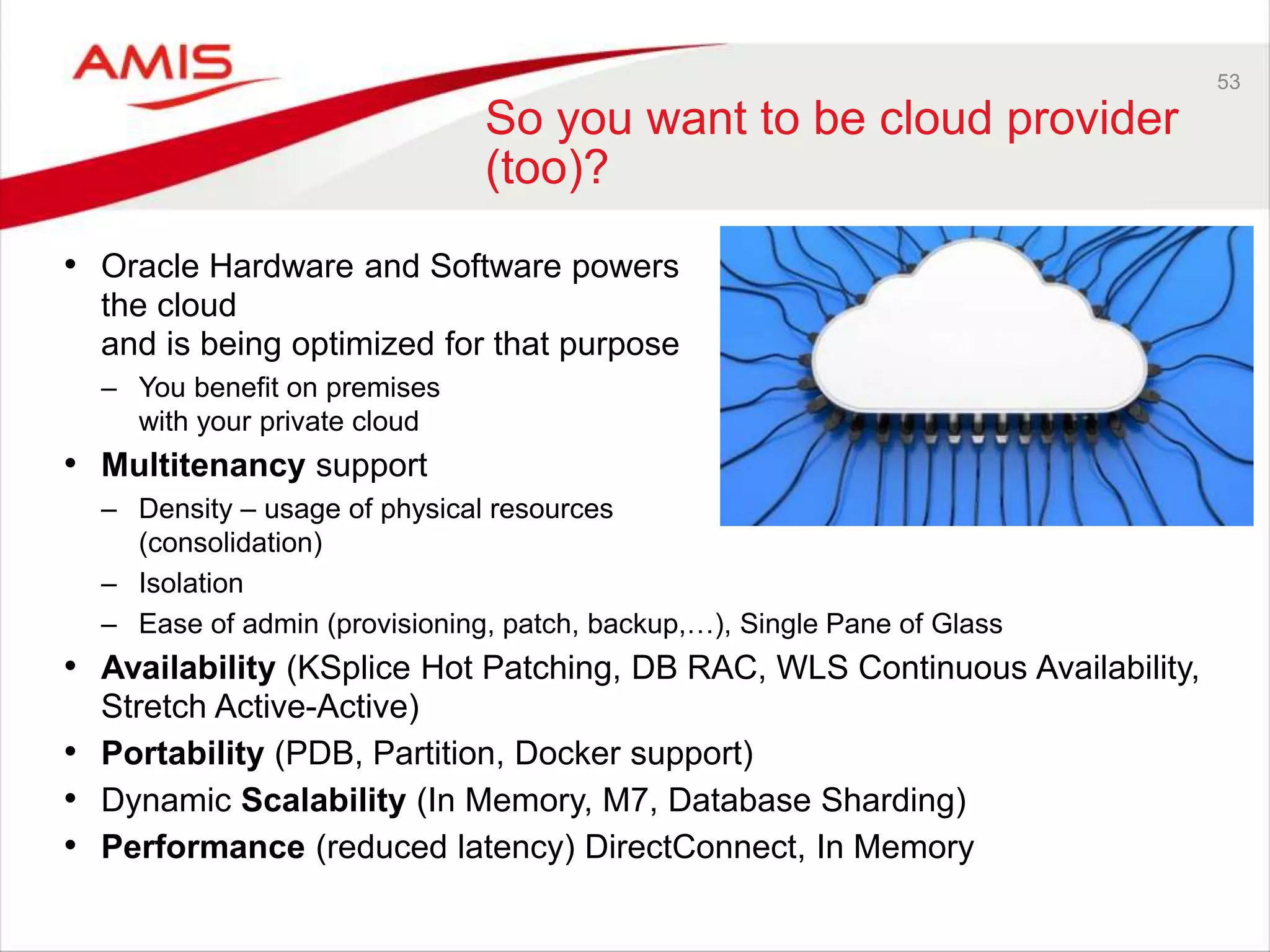 53
So you want to be cloud provider
(too)?
• Oracle Hardware and Software powers
the cloud
and is being optimized for that purpose
– You benefit on premises
with your private cloud
• Multitenancy support
– Density – usage of physical resources
(consolidation)
– Isolation
– Ease of admin (provisioning, patch, backup,…), Single Pane of Glass
• Availability (KSplice Hot Patching, DB RAC, WLS Continuous Availability,
Stretch Active-Active)
• Portability (PDB, Partition, Docker support)
• Dynamic Scalability (In Memory, M7, Database Sharding)
• Performance (reduced latency) DirectConnect, In Memory
 