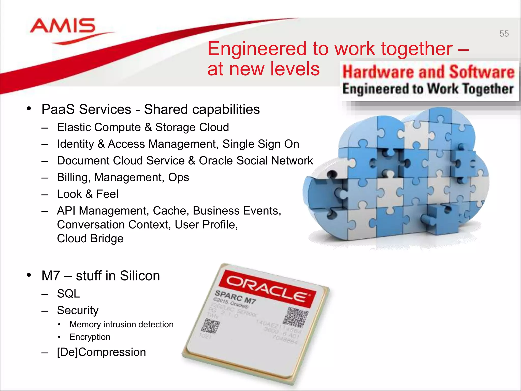 55
Engineered to work together –
at new levels
• PaaS Services - Shared capabilities
– Elastic Compute & Storage Cloud
– Identity & Access Management, Single Sign On
– Document Cloud Service & Oracle Social Network
– Billing, Management, Ops
– Look & Feel
– API Management, Cache, Business Events,
Conversation Context, User Profile,
Cloud Bridge
• M7 – stuff in Silicon
– SQL
– Security
• Memory intrusion detection
• Encryption
– [De]Compression
 