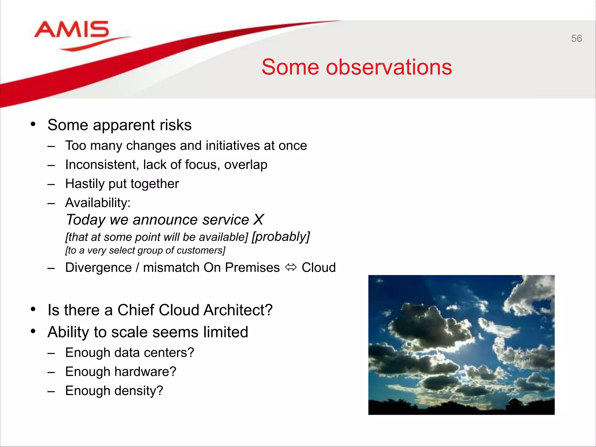 56
Some observations
• Some apparent risks
– Too many changes and initiatives at once
– Inconsistent, lack of focus, overlap
– Hastily put together
– Availability:
Today we announce service X
[that at some point will be available] [probably]
[to a very select group of customers]
– Divergence / mismatch On Premises  Cloud
• Is there a Chief Cloud Architect?
• Ability to scale seems limited
– Enough data centers?
– Enough hardware?
– Enough density?
 