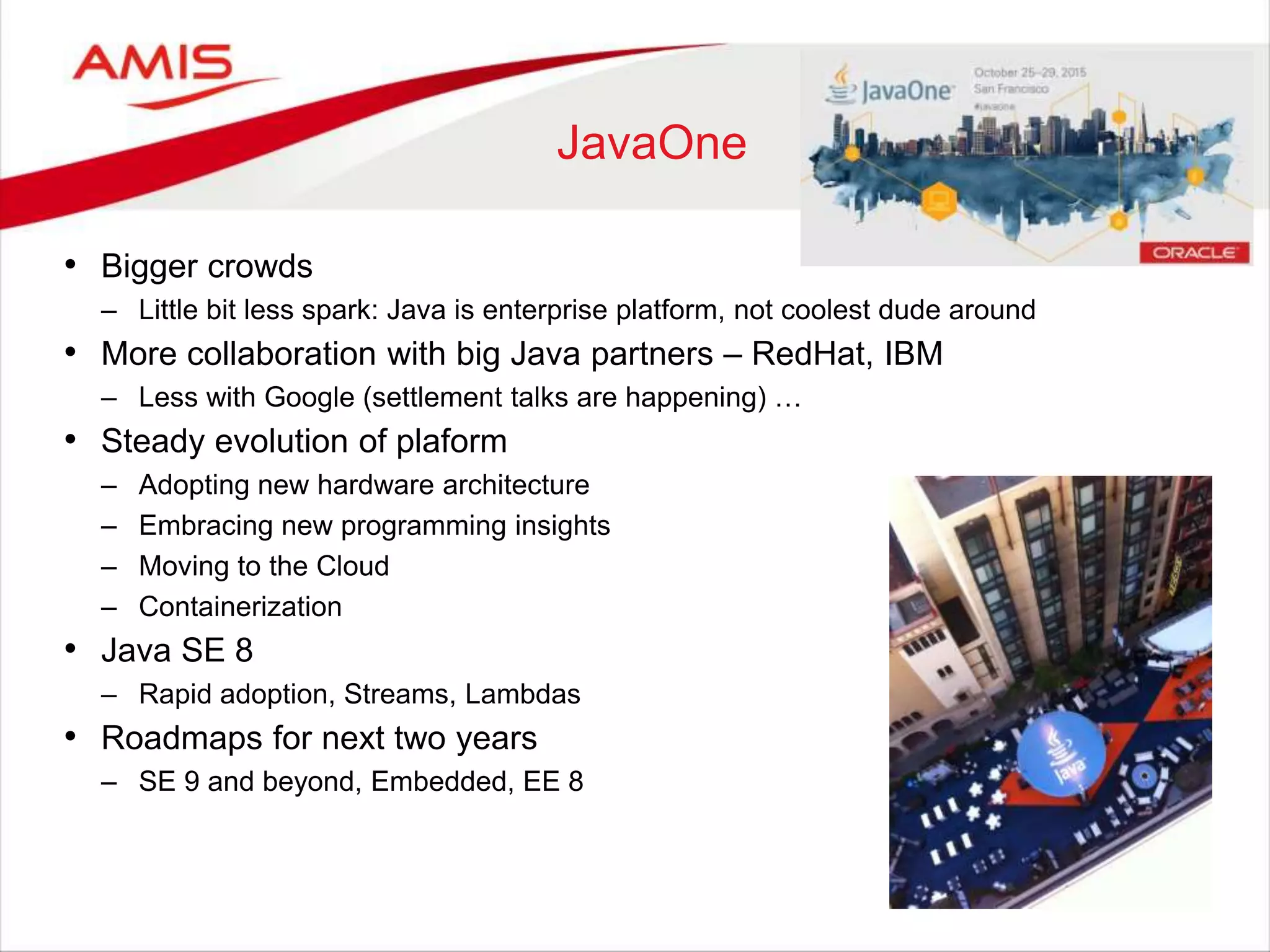 60
JavaOne
• Bigger crowds
– Little bit less spark: Java is enterprise platform, not coolest dude around
• More collaboration with big Java partners – RedHat, IBM
– Less with Google (settlement talks are happening) …
• Steady evolution of plaform
– Adopting new hardware architecture
– Embracing new programming insights
– Moving to the Cloud
– Containerization
• Java SE 8
– Rapid adoption, Streams, Lambdas
• Roadmaps for next two years
– SE 9 and beyond, Embedded, EE 8
 