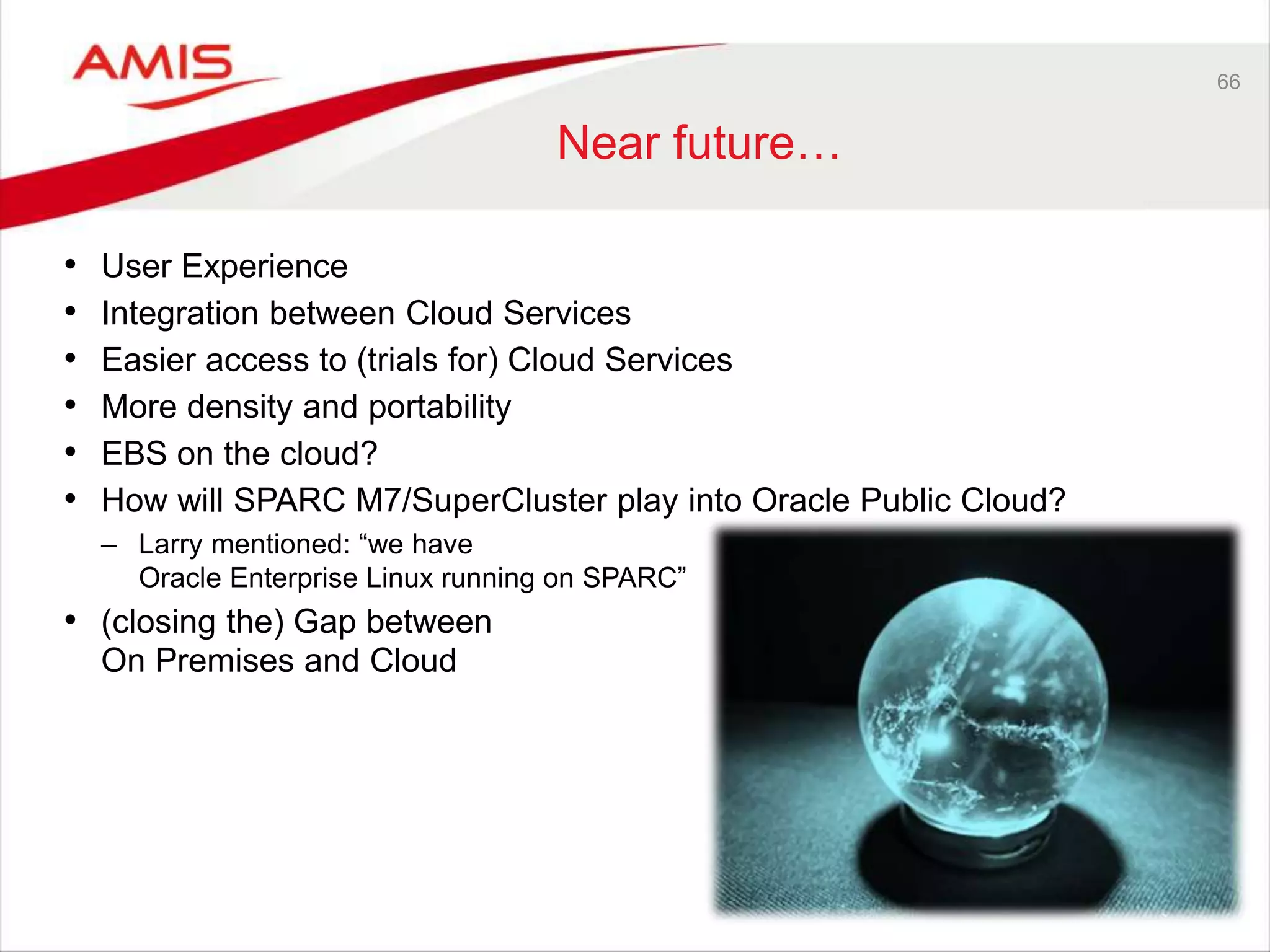 66
Near future…
• User Experience
• Integration between Cloud Services
• Easier access to (trials for) Cloud Services
• More density and portability
• EBS on the cloud?
• How will SPARC M7/SuperCluster play into Oracle Public Cloud?
– Larry mentioned: “we have
Oracle Enterprise Linux running on SPARC”
• (closing the) Gap between
On Premises and Cloud
 