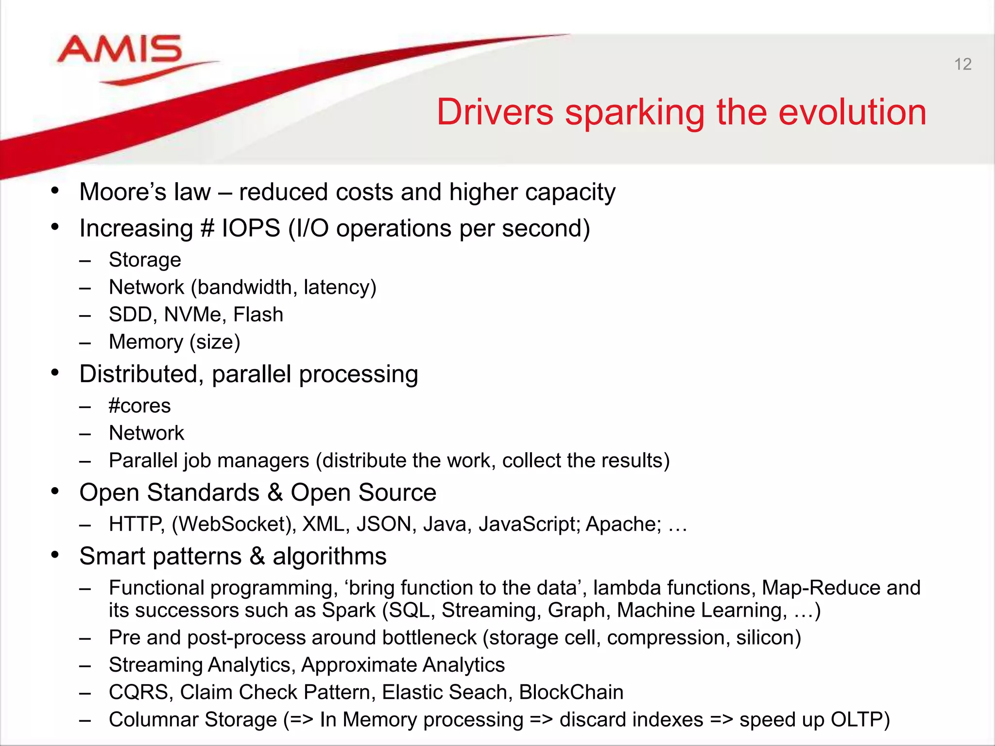 12
Drivers sparking the evolution
• Moore’s law – reduced costs and higher capacity
• Increasing # IOPS (I/O operations per second)
– Storage
– Network (bandwidth, latency)
– SDD, NVMe, Flash
– Memory (size)
• Distributed, parallel processing
– #cores
– Network
– Parallel job managers (distribute the work, collect the results)
• Open Standards & Open Source
– HTTP, (WebSocket), XML, JSON, Java, JavaScript; Apache; …
• Smart patterns & algorithms
– Functional programming, ‘bring function to the data’, lambda functions, Map-Reduce and
its successors such as Spark (SQL, Streaming, Graph, Machine Learning, …)
– Pre and post-process around bottleneck (storage cell, compression, silicon)
– Streaming Analytics, Approximate Analytics
– CQRS, Claim Check Pattern, Elastic Seach, BlockChain
– Columnar Storage (=> In Memory processing => discard indexes => speed up OLTP)
 