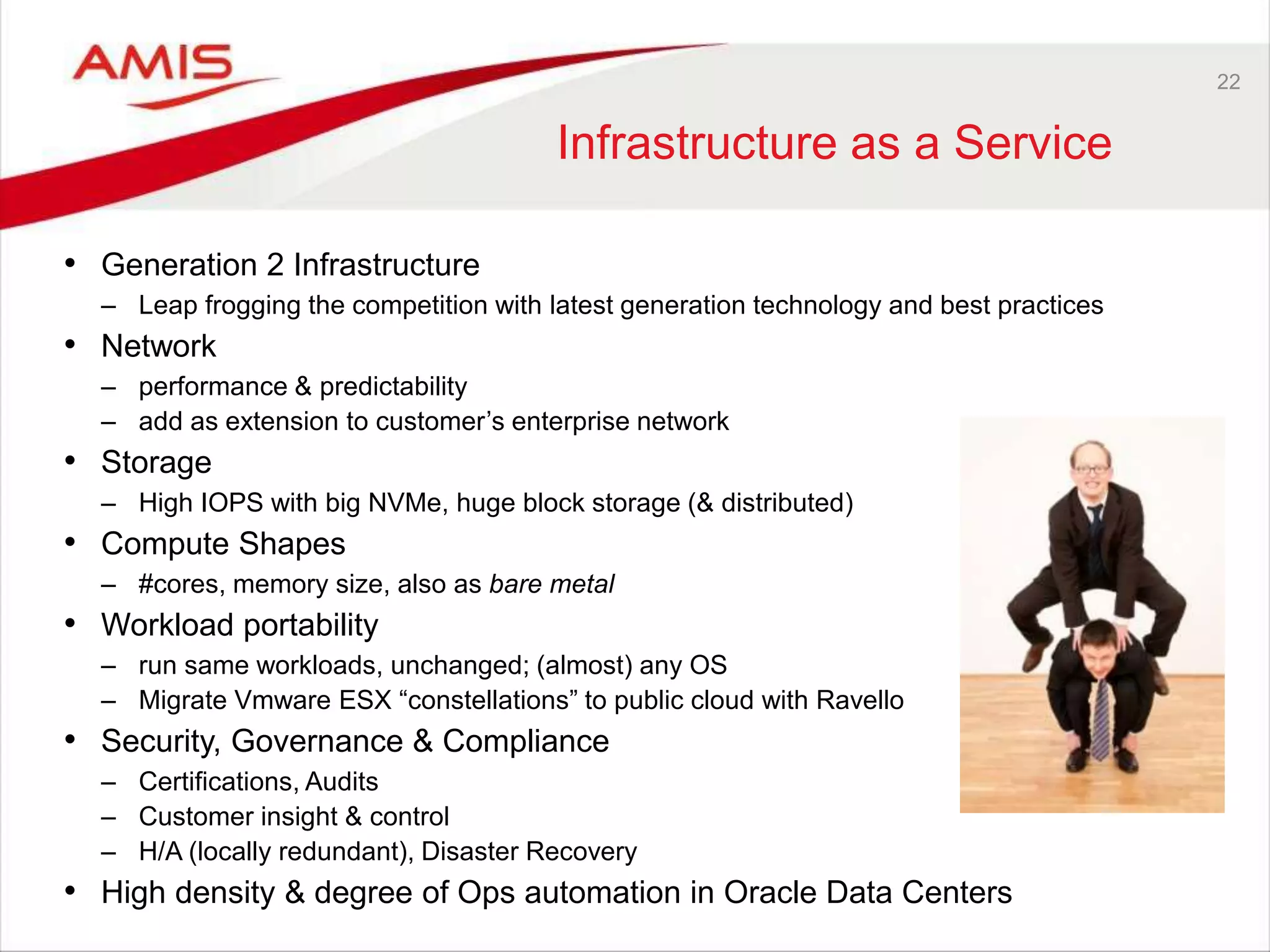 22
Infrastructure as a Service
• Generation 2 Infrastructure
– Leap frogging the competition with latest generation technology and best practices
• Network
– performance & predictability
– add as extension to customer’s enterprise network
• Storage
– High IOPS with big NVMe, huge block storage (& distributed)
• Compute Shapes
– #cores, memory size, also as bare metal
• Workload portability
– run same workloads, unchanged; (almost) any OS
– Migrate Vmware ESX “constellations” to public cloud with Ravello
• Security, Governance & Compliance
– Certifications, Audits
– Customer insight & control
– H/A (locally redundant), Disaster Recovery
• High density & degree of Ops automation in Oracle Data Centers
 