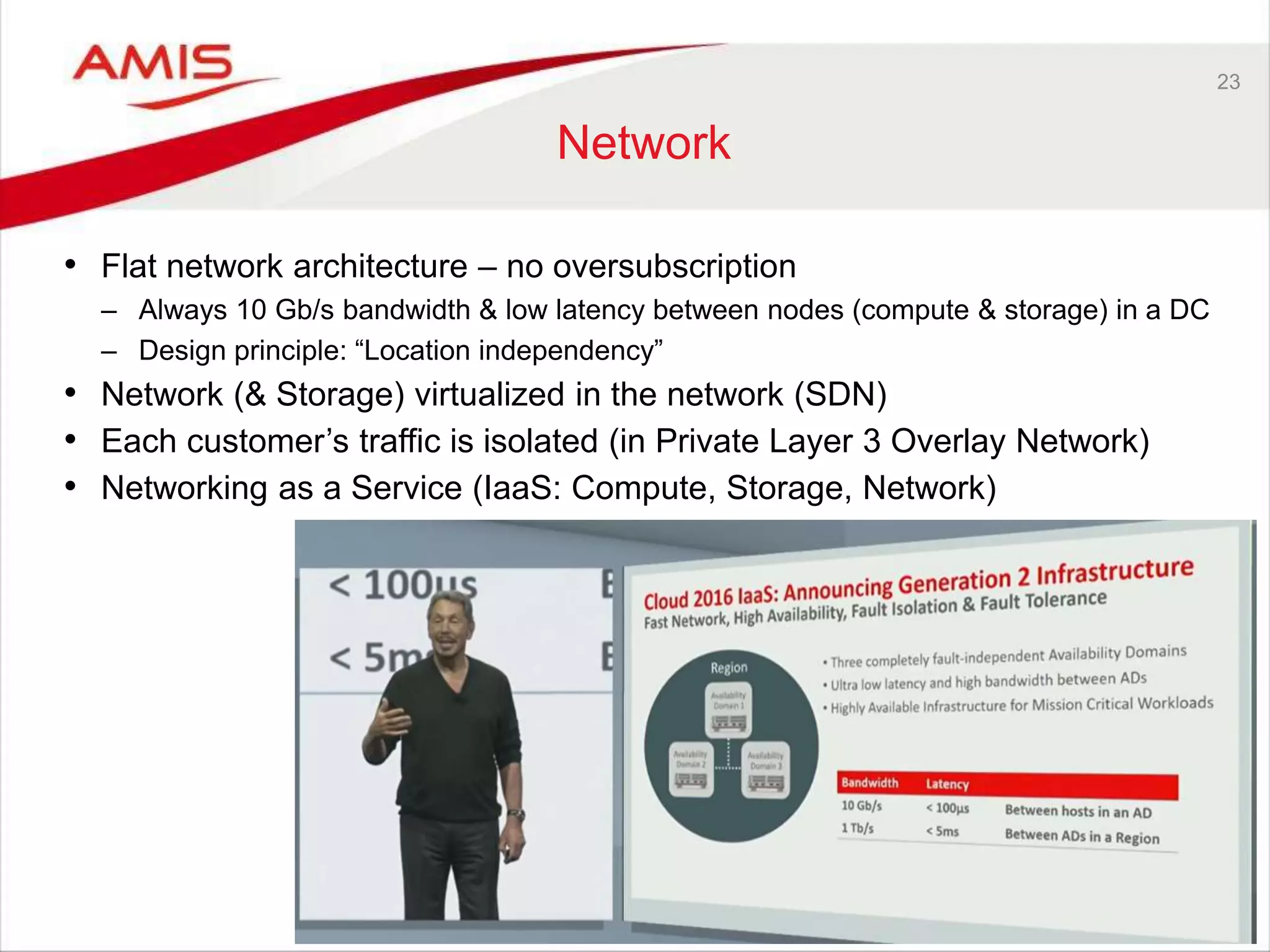 23
Network
• Flat network architecture – no oversubscription
– Always 10 Gb/s bandwidth & low latency between nodes (compute & storage) in a DC
– Design principle: “Location independency”
• Network (& Storage) virtualized in the network (SDN)
• Each customer’s traffic is isolated (in Private Layer 3 Overlay Network)
• Networking as a Service (IaaS: Compute, Storage, Network)
 
