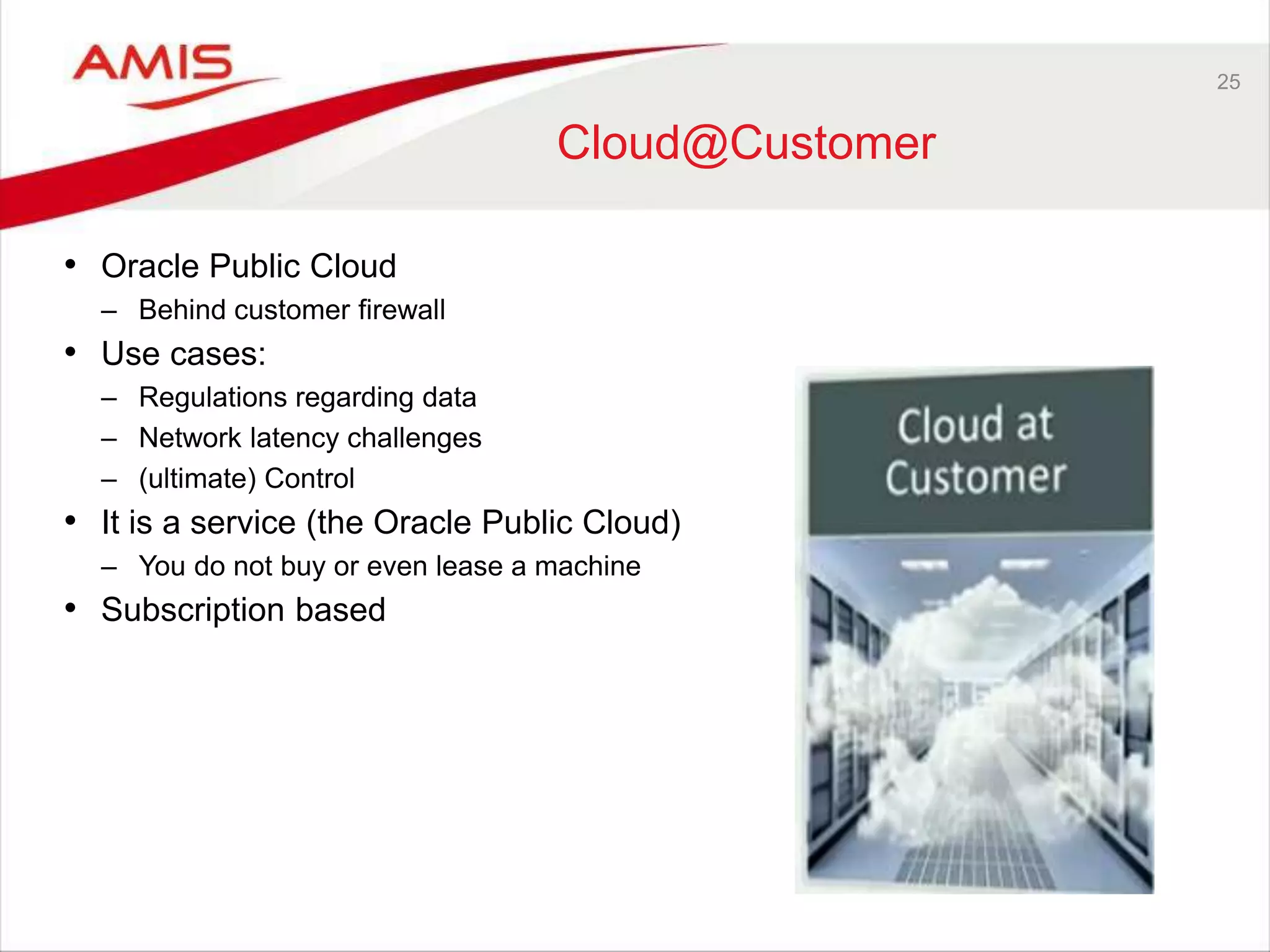 25
Cloud@Customer
• Oracle Public Cloud
– Behind customer firewall
• Use cases:
– Regulations regarding data
– Network latency challenges
– (ultimate) Control
• It is a service (the Oracle Public Cloud)
– You do not buy or even lease a machine
• Subscription based
 