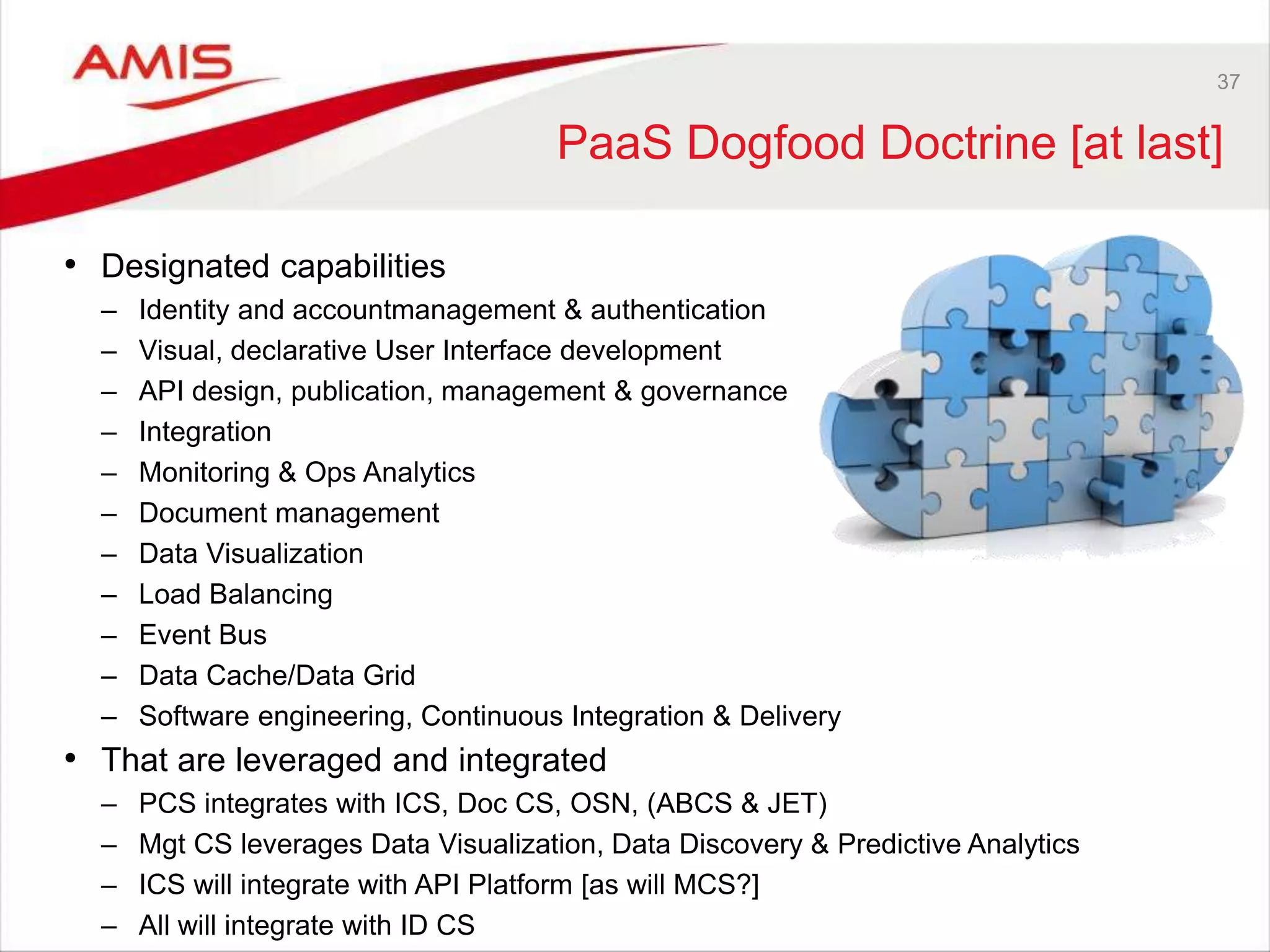 37
PaaS Dogfood Doctrine [at last]
• Designated capabilities
– Identity and accountmanagement & authentication
– Visual, declarative User Interface development
– API design, publication, management & governance
– Integration
– Monitoring & Ops Analytics
– Document management
– Data Visualization
– Load Balancing
– Event Bus
– Data Cache/Data Grid
– Software engineering, Continuous Integration & Delivery
• That are leveraged and integrated
– PCS integrates with ICS, Doc CS, OSN, (ABCS & JET)
– Mgt CS leverages Data Visualization, Data Discovery & Predictive Analytics
– ICS will integrate with API Platform [as will MCS?]
– All will integrate with ID CS
 