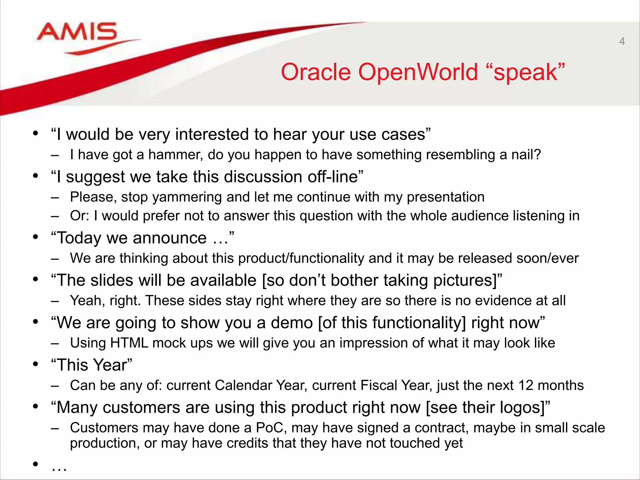 4
Oracle OpenWorld “speak”
• “I would be very interested to hear your use cases”
– I have got a hammer, do you happen to have something resembling a nail?
• “I suggest we take this discussion off-line”
– Please, stop yammering and let me continue with my presentation
– Or: I would prefer not to answer this question with the whole audience listening in
• “Today we announce …”
– We are thinking about this product/functionality and it may be released soon/ever
• “The slides will be available [so don’t bother taking pictures]”
– Yeah, right. These sides stay right where they are so there is no evidence at all
• “We are going to show you a demo [of this functionality] right now”
– Using HTML mock ups we will give you an impression of what it may look like
• “This Year”
– Can be any of: current Calendar Year, current Fiscal Year, just the next 12 months
• “Many customers are using this product right now [see their logos]”
– Customers may have done a PoC, may have signed a contract, maybe in small scale
production, or may have credits that they have not touched yet
• …
 