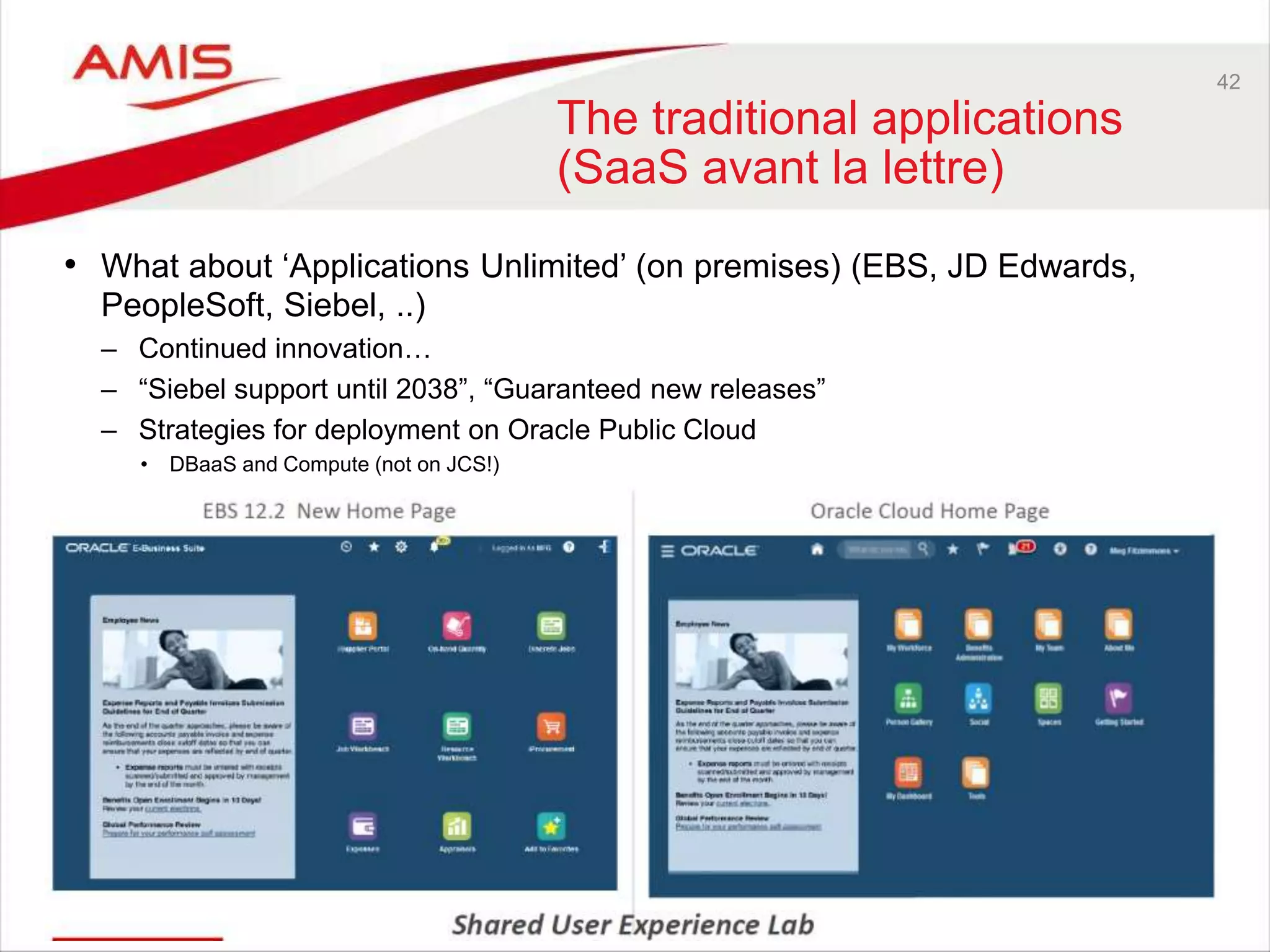 42
The traditional applications
(SaaS avant la lettre)
• What about ‘Applications Unlimited’ (on premises) (EBS, JD Edwards,
PeopleSoft, Siebel, ..)
– Continued innovation…
– “Siebel support until 2038”, “Guaranteed new releases”
– Strategies for deployment on Oracle Public Cloud
• DBaaS and Compute (not on JCS!)
 