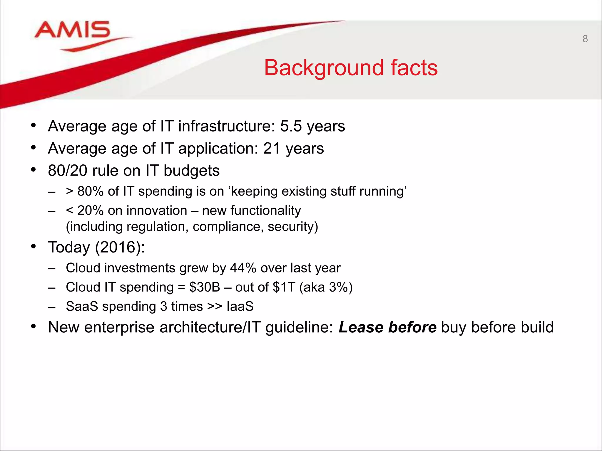 8
Background facts
• Average age of IT infrastructure: 5.5 years
• Average age of IT application: 21 years
• 80/20 rule on IT budgets
– > 80% of IT spending is on ‘keeping existing stuff running’
– < 20% on innovation – new functionality
(including regulation, compliance, security)
• Today (2016):
– Cloud investments grew by 44% over last year
– Cloud IT spending = $30B – out of $1T (aka 3%)
– SaaS spending 3 times >> IaaS
• New enterprise architecture/IT guideline: Lease before buy before build
 