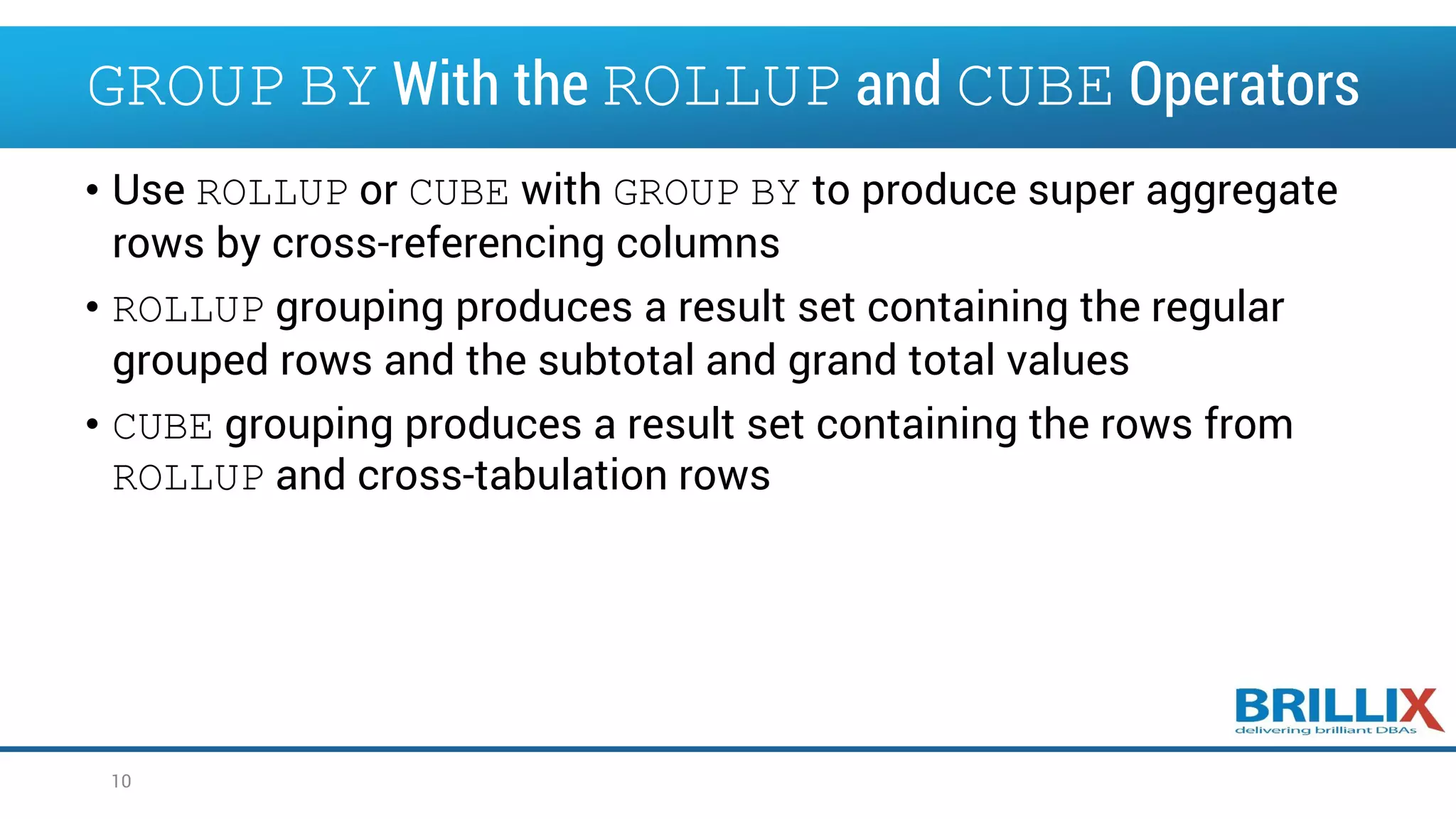 • Use ROLLUP or CUBE with GROUP BY to produce super aggregate rows by cross-referencing columns • ROLLUP grouping produces a result set containing the regular grouped rows and the subtotal and grand total values • CUBE grouping produces a result set containing the rows from ROLLUP and cross-tabulation rows 10 GROUP BY With the ROLLUP and CUBE Operators 