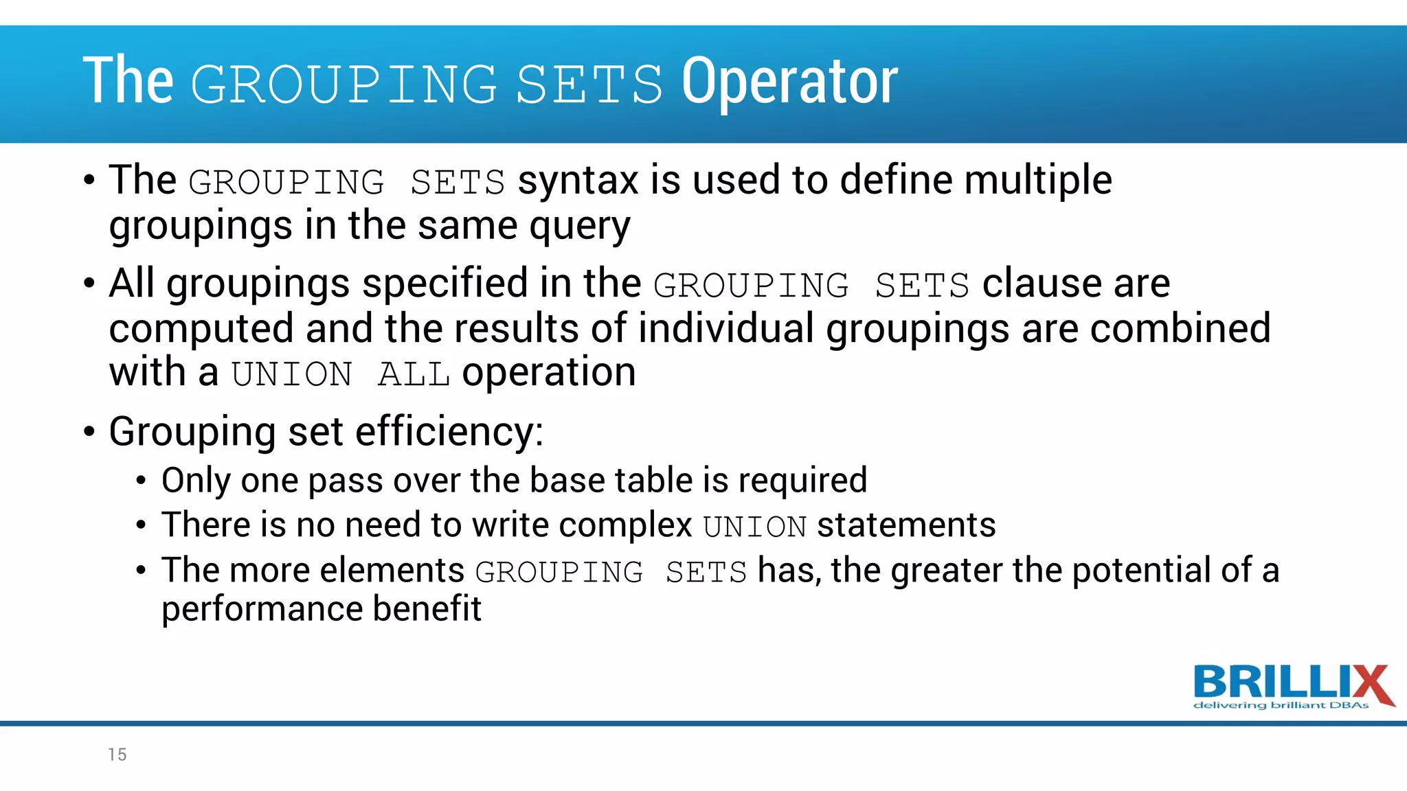 The GROUPING SETS Operator • The GROUPING SETS syntax is used to define multiple groupings in the same query • All groupings specified in the GROUPING SETS clause are computed and the results of individual groupings are combined with a UNION ALL operation • Grouping set efficiency: • Only one pass over the base table is required • There is no need to write complex UNION statements • The more elements GROUPING SETS has, the greater the potential of a performance benefit 15 