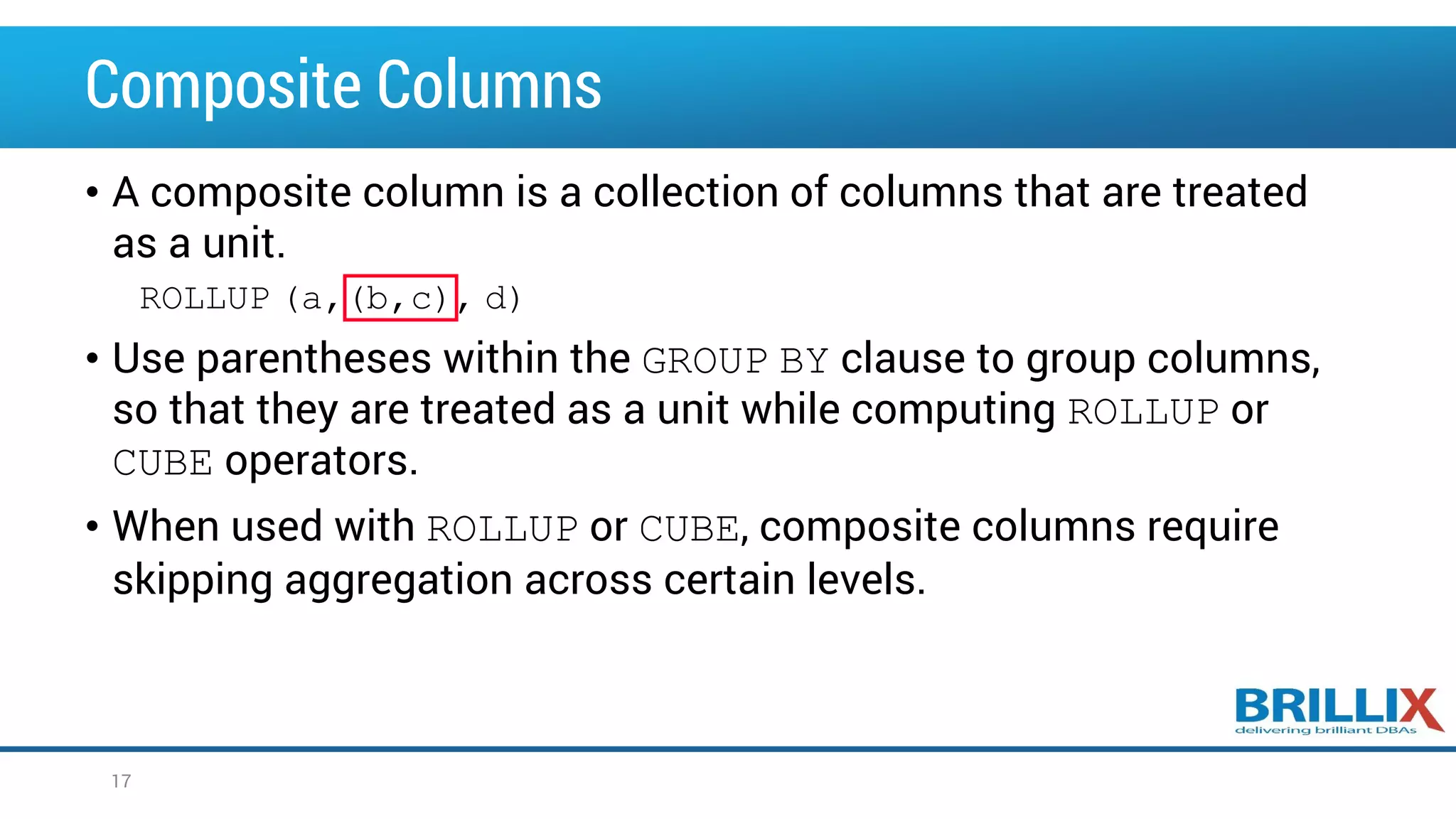 Composite Columns • A composite column is a collection of columns that are treated as a unit. ROLLUP (a,(b,c), d) • Use parentheses within the GROUP BY clause to group columns, so that they are treated as a unit while computing ROLLUP or CUBE operators. • When used with ROLLUP or CUBE, composite columns require skipping aggregation across certain levels. 17 