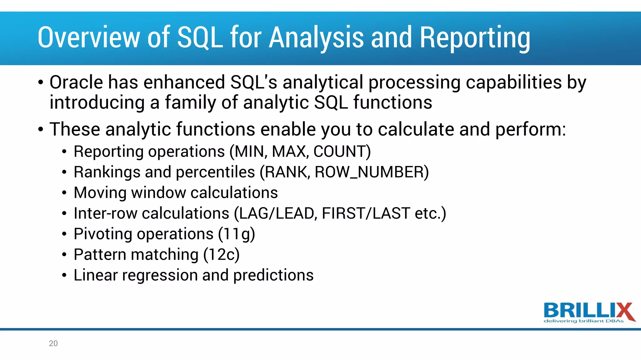 Overview of SQL for Analysis and Reporting • Oracle has enhanced SQL's analytical processing capabilities by introducing a family of analytic SQL functions • These analytic functions enable you to calculate and perform: • Reporting operations (MIN, MAX, COUNT) • Rankings and percentiles (RANK, ROW_NUMBER) • Moving window calculations • Inter-row calculations (LAG/LEAD, FIRST/LAST etc.) • Pivoting operations (11g) • Pattern matching (12c) • Linear regression and predictions 20 